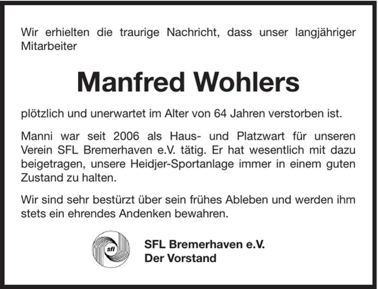<p>Wir erhielten die traurige Nachricht, dass unser langjähriger<br />Mitarbeiter</p><p>Manfred Wohlers<br />plötzlich und unerwartet im Alter von 64 Jahren verstorben ist.<br />Manni war seit 2006 als Haus- und Platzwart für unseren<br />Verein SFL Bremerhaven e.V. tätig. Er hat wesentlich mit dazu<br />beigetragen, unsere Heidjer-Sportanlage immer in einem guten<br />Zustand zu halten.<br />Wir sind sehr bestürzt über sein frühes Ableben und werden ihm<br />stets ein ehrendes Andenken bewahren.<br />SFL Bremerhaven e.V.<br />Der Vorstand</p>
