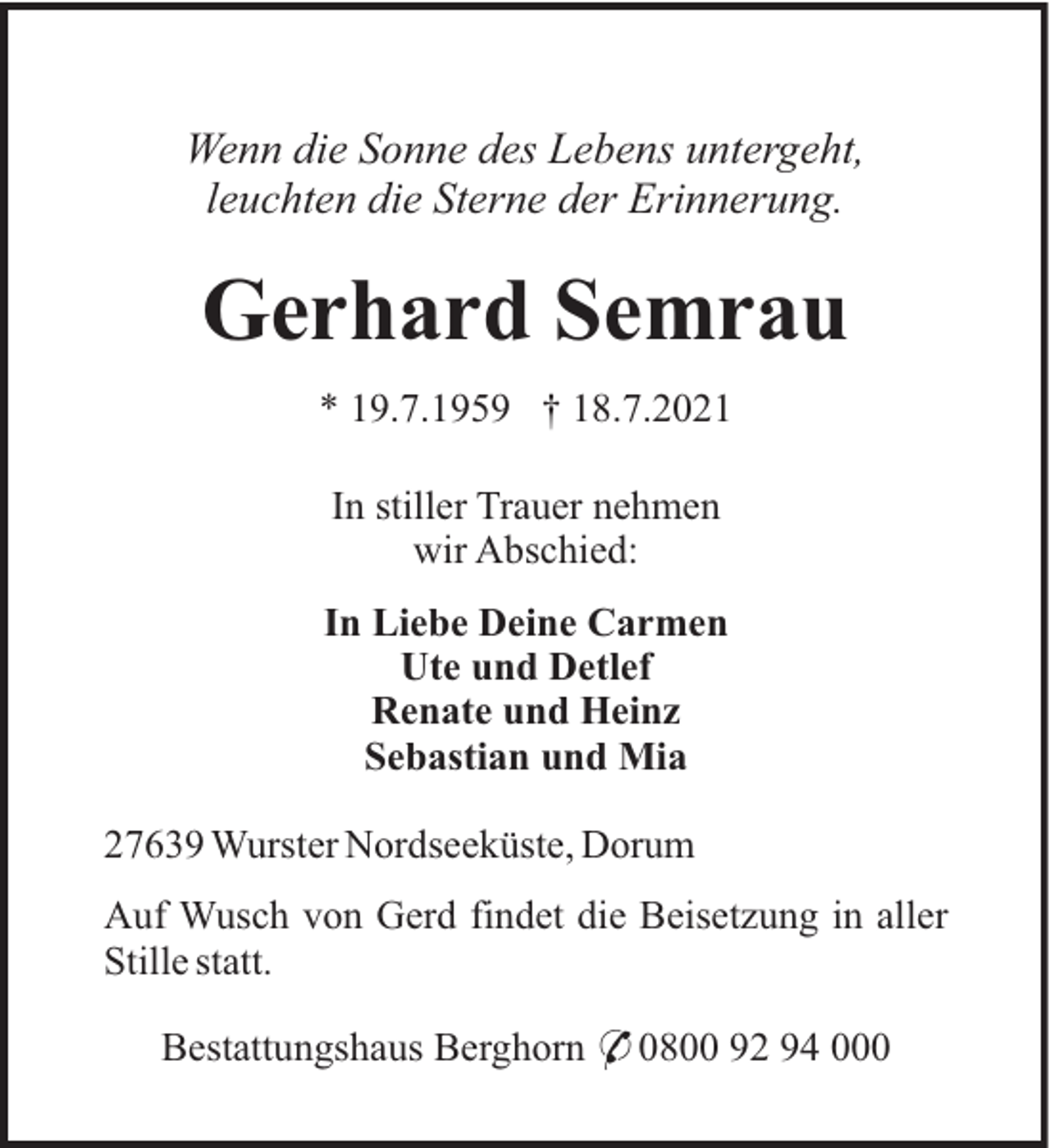 <p>Wenn die Sonne des Lebens untergeht,<br />leuchten die Sterne der Erinnerung.</p><p>Gerhard Semrau<br />* 19.7.1959 † 18.7.2021<br />In stiller Trauer nehmen<br />wir Abschied:<br />In Liebe Deine Carmen<br />Ute und Detlef<br />Renate und Heinz<br />Sebastian und Mia<br />27639 Wurster Nordseeküste, Dorum<br />Auf Wusch von Gerd findet die Beisetzung in aller<br />Stille statt.<br />Bestattungshaus Berghorn * 0800 92 94 000</p>