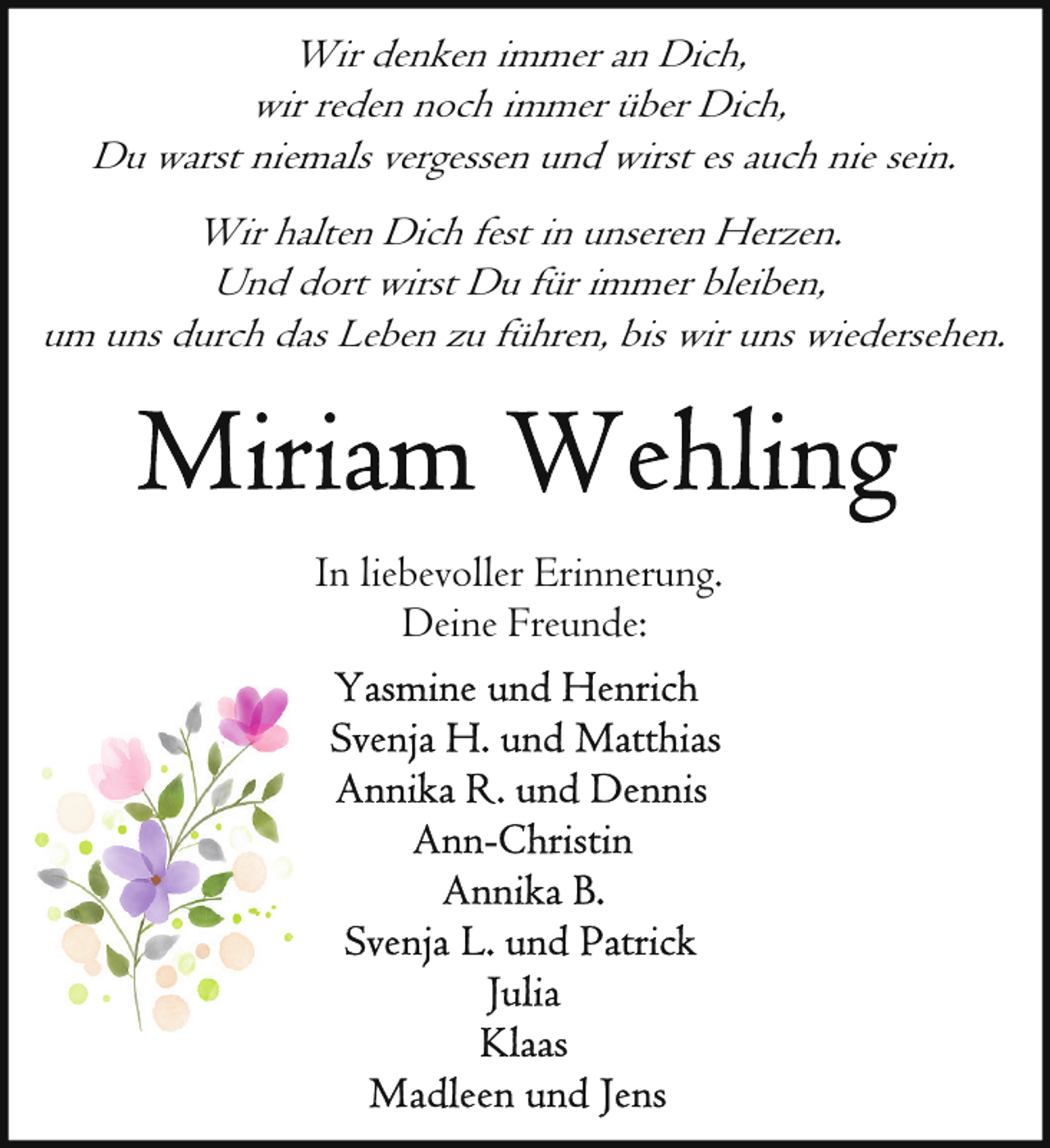 <p>Wir denken immer an Dich,<br />wir reden noch immer über Dich,<br />Du warst niemals vergessen und wirst es auch nie sein.<br />Wir halten Dich fest in unseren Herzen.<br />Und dort wirst Du für immer bleiben,<br />um uns durch das Leben zu führen, bis wir uns wiedersehen.</p>
<p>In liebevoller Erinnerung.<br />Deine Freunde:</p>