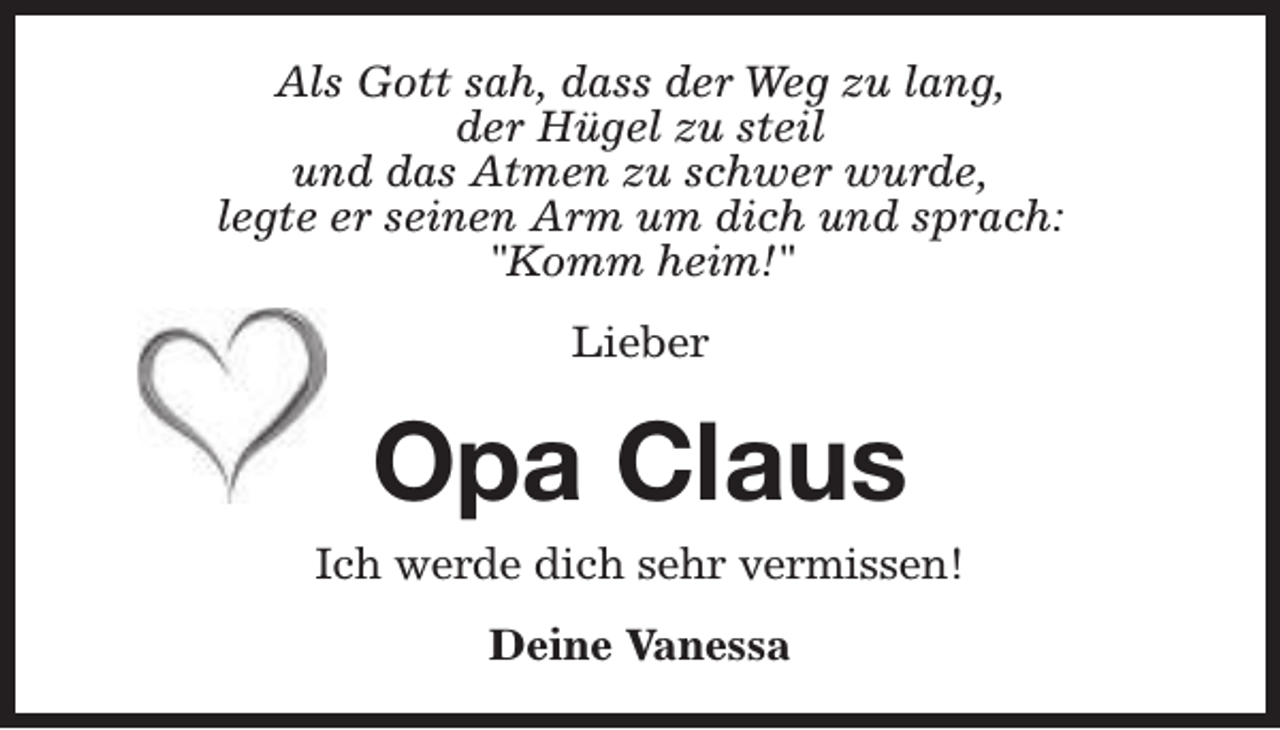 <p>Als Gott sah, dass der Weg zu lang,<br />der Hügel zu steil<br />und das Atmen zu schwer wurde,<br />legte er seinen Arm um dich und sprach:<br />"Komm heim!"<br />Lieber</p><p>Opa Claus</p><p>Ich werde dich sehr vermissen!<br />Deine Vanessa</p>