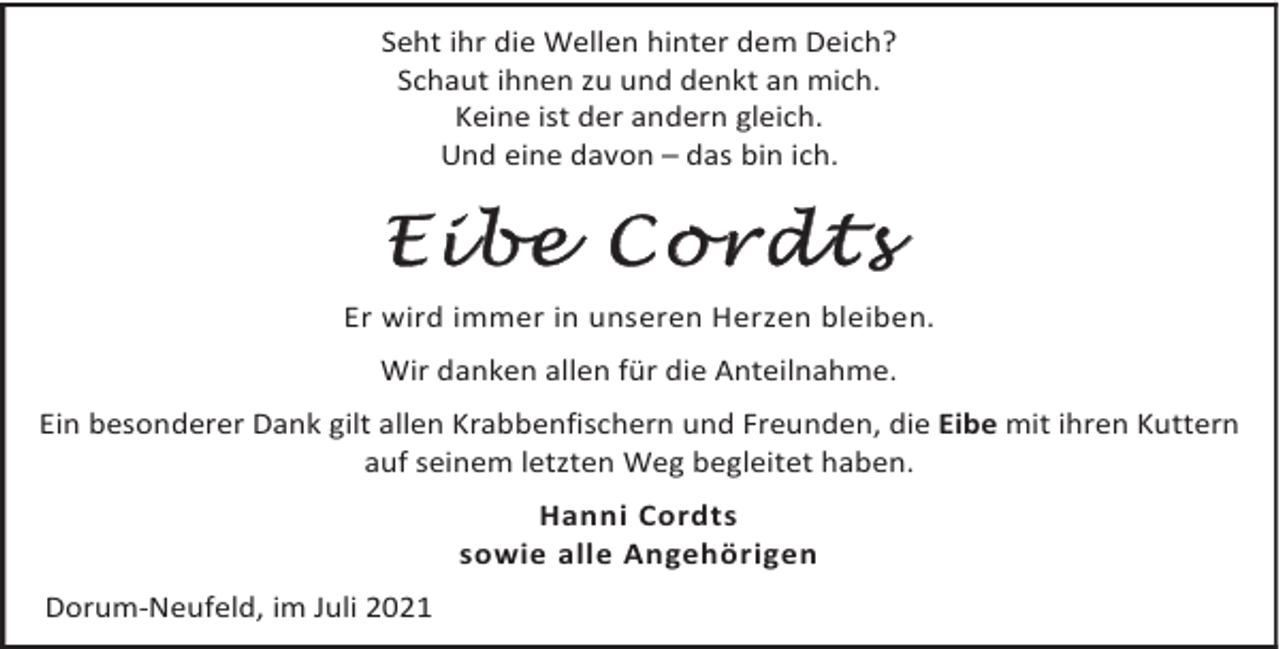 <p>Seht ihr die Wellen hinter dem Deich?<br />Schaut ihnen zu und denkt an mich.<br />Keine ist der andern gleich.<br />Und eine davon – das bin ich.</p><p>Eibe Cordts<br />Er wird immer in unseren Herzen bleiben.<br />Wir danken allen für die Anteilnahme.<br />Ein besonderer Dank gilt allen Krabbenfischern und Freunden, die Eibe mit ihren Kuttern<br />auf seinem letzten Weg begleitet haben.<br />Hanni Cordts<br />sowie alle Angehörigen<br />Dorum-Neufeld, im Juli 2021</p>