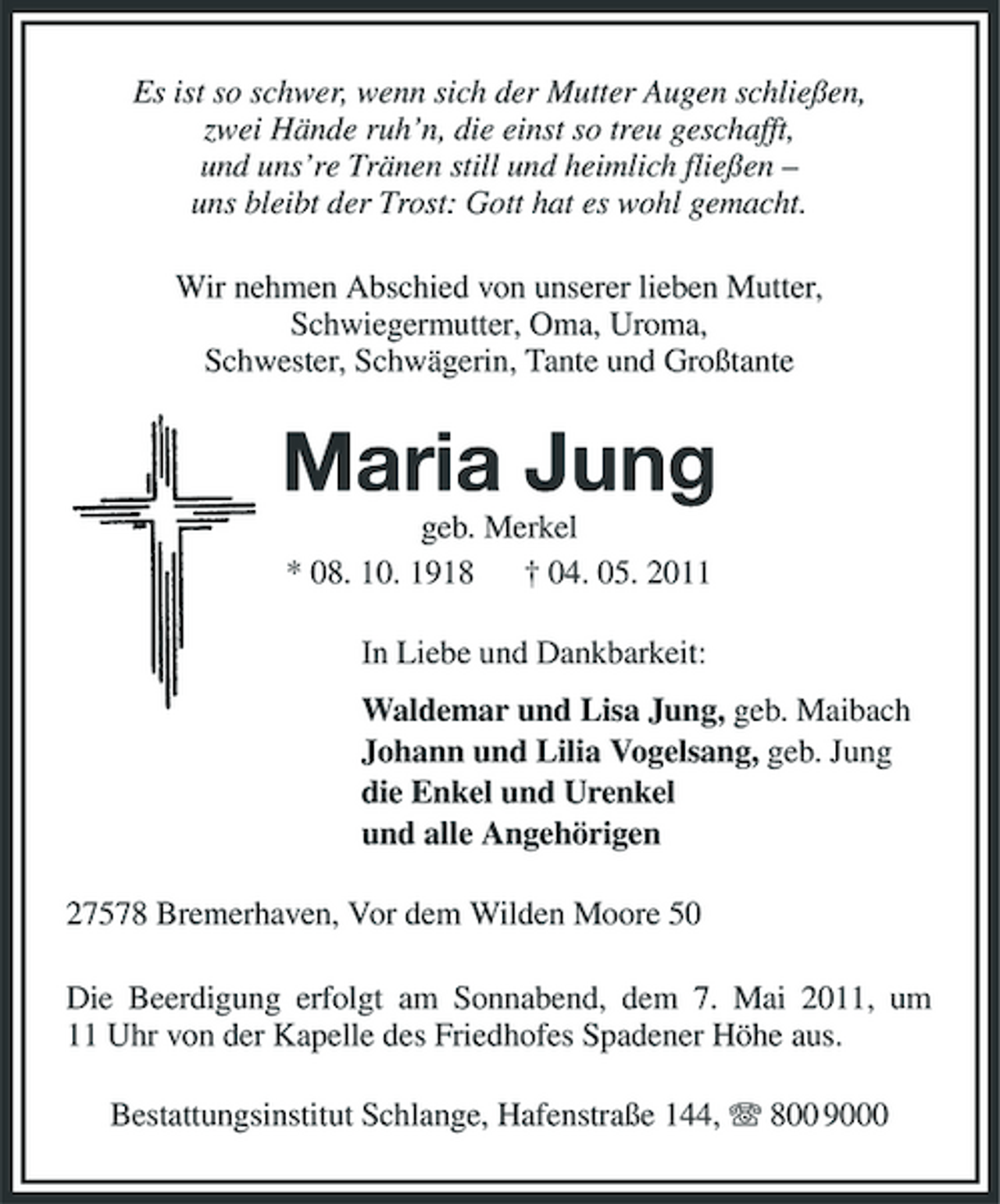 <p>Es ist so schwer, wenn sich der Mutter Augen schließen, zwei Hände ruh’n, die einst so treu geschafft, und uns’re Tränen still und heimlich fließen – uns bleibt der Trost: Gott hat es wohl gemacht. Wir nehmen Abschied von unserer lieben Mutter, Schwiegermutter, Oma, Uroma, Schwester, Schwägerin, Tante und Großtante</p><p>Maria Jung<br />geb. Merkel * 08. 10. 1918 † 04. 05. 2011 In Liebe und Dankbarkeit: Waldemar und Lisa Jung, geb. Maibach Johann und Lilia Vogelsang, geb. Jung die Enkel und Urenkel und alle Angehörigen 27578 Bremerhaven, Vor dem Wilden Moore 50 Die Beerdigung erfolgt am Sonnabend, dem 7. Mai 2011, um 11 Uhr von der Kapelle des Friedhofes Spadener Höhe aus. Bestattungsinstitut Schlange, Hafenstraße 144, 800 9000</p>