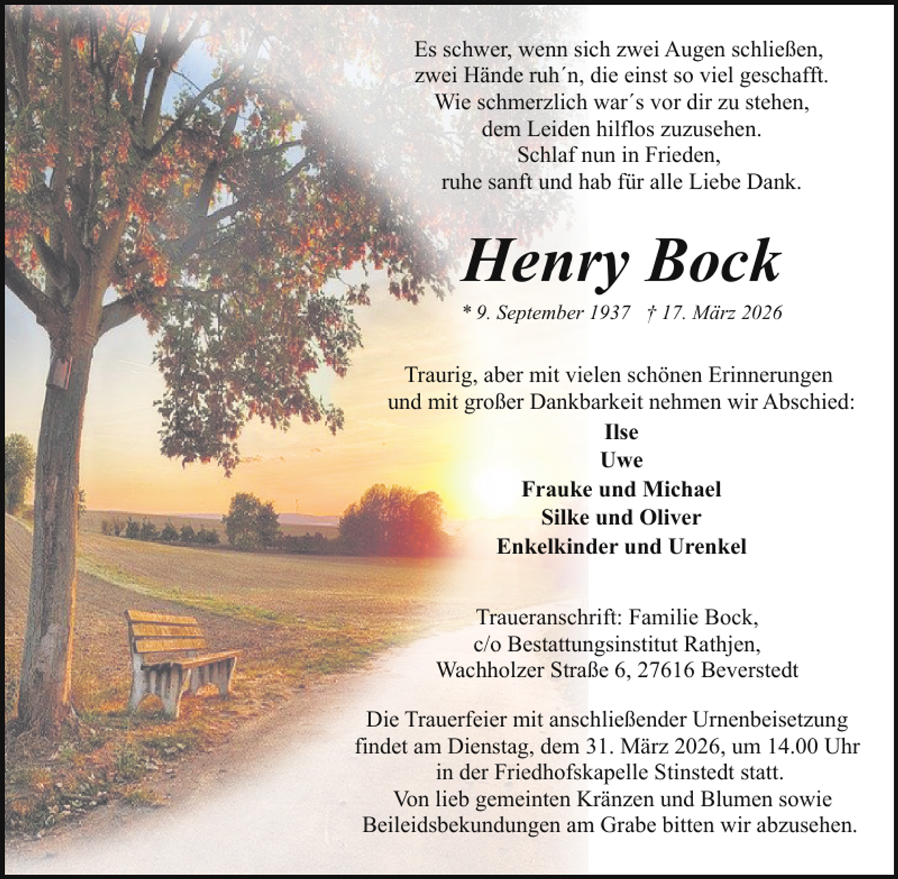 <p>Es schwer, wenn sich zwei Augen schließen,<br />zwei Hände ruh´n, die einst so viel geschafft.<br />Wie schmerzlich war´s vor dir zu stehen,<br />dem Leiden hilflos zuzusehen.<br />Schlaf nun in Frieden,<br />ruhe sanft und hab für alle Liebe Dank.</p><p>Henry Bock</p><p>* 9. September 1937 † 17. März 2026</p><p>Traurig, aber mit vielen schönen Erinnerungen<br />und mit großer Dankbarkeit nehmen wir Abschied:<br />Ilse<br />Uwe<br />Frauke und Michael<br />Silke und Oliver<br />Enkelkinder und Urenkel<br />Traueranschrift: Familie Bock,<br />c/o Bestattungsinstitut Rathjen,<br />Wachholzer Straße 6, 27616 Beverstedt<br />Die Trauerfeier mit anschließender Urnenbeisetzung<br />findet am Dienstag, dem 31. März 2026, um 14.00 Uhr<br />in der Friedhofskapelle Stinstedt statt.<br />Von lieb gemeinten Kränzen und Blumen sowie<br />Beileidsbekundungen am Grabe bitten wir abzusehen.</p>