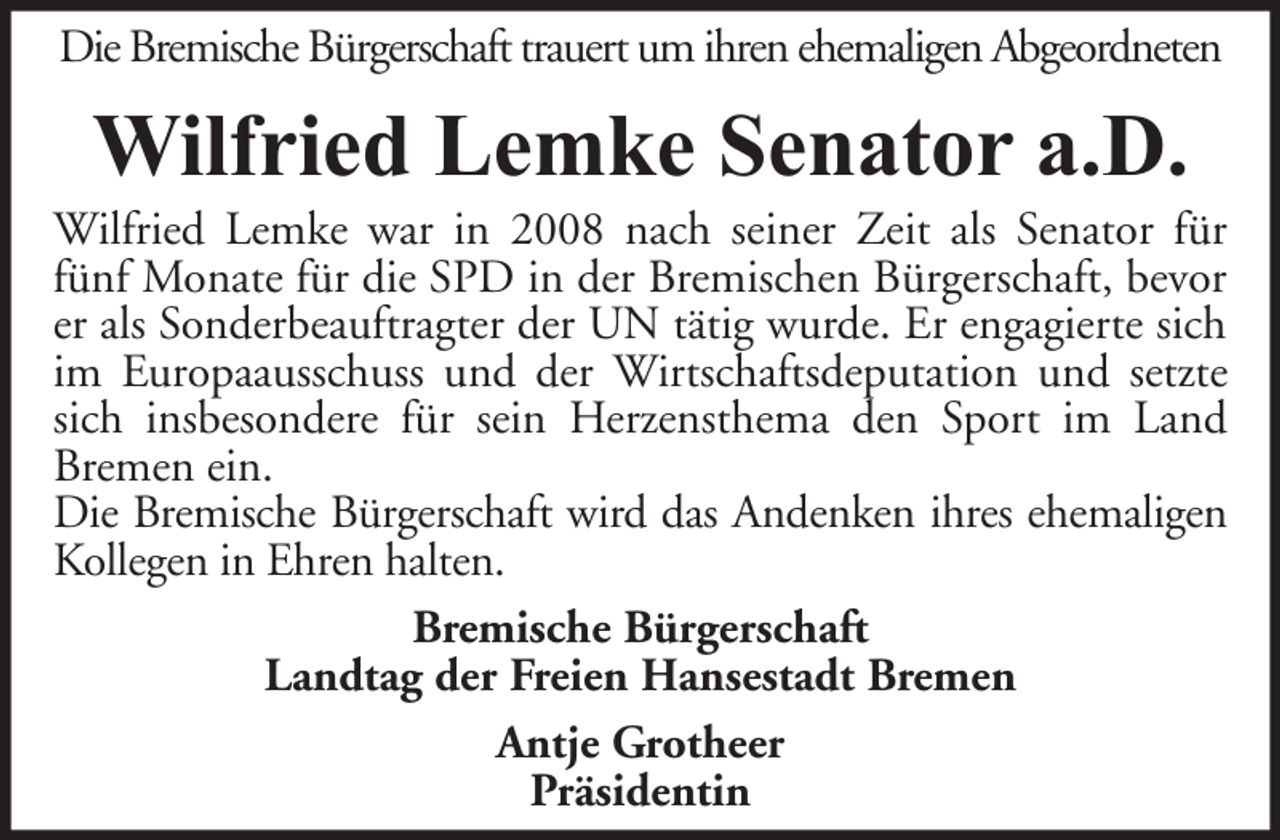 <p>Die Bremische Bürgerschaft trauert um ihren ehemaligen Abgeordneten</p><p>Wilfried Lemke Senator a.D.</p><p>Wilfried Lemke war in 2008 nach seiner Zeit als Senator für<br />fünf Monate für die SPD in der Bremischen Bürgerschaft, bevor<br />er als Sonderbeauftragter der UN tätig wurde. Er engagierte sich<br />im Europaausschuss und der Wirtschaftsdeputation und setzte<br />sich insbesondere für sein Herzensthema den Sport im Land<br />Bremen ein.<br />Die Bremische Bürgerschaft wird das Andenken ihres ehemaligen<br />Kollegen in Ehren halten.<br />Bremische Bürgerschaft<br />Landtag der Freien Hansestadt Bremen<br />Antje Grotheer<br />Präsidentin</p>