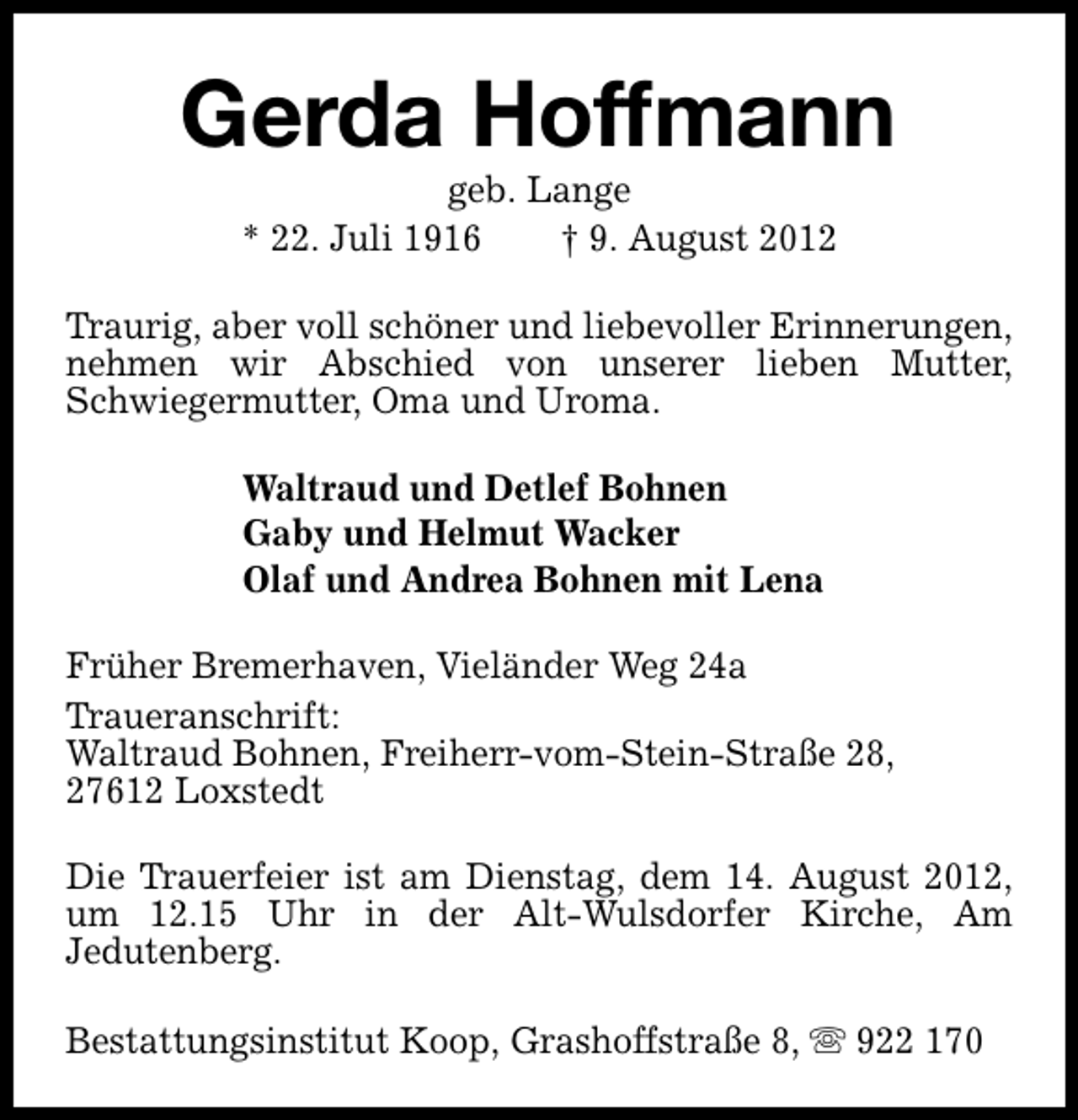 <p>Gerda Hoffmann<br />geb. Lange<br />* 22. Juli 1916<br />† 9. August 2012</p><p>Traurig, aber voll schöner und liebevoller Erinnerungen,<br />nehmen wir Abschied von unserer lieben Mutter,<br />Schwiegermutter, Oma und Uroma.<br />Waltraud und Detlef Bohnen<br />Gaby und Helmut Wacker<br />Olaf und Andrea Bohnen mit Lena<br />Früher Bremerhaven, Vieländer Weg 24a<br />Traueranschrift:<br />Waltraud Bohnen, Freiherr-vom-Stein-Straße 28,<br />27612 Loxstedt<br />Die Trauerfeier ist am Dienstag, dem 14. August 2012,<br />um 12.15 Uhr in der Alt-Wulsdorfer Kirche, Am<br />Jedutenberg.<br />Bestattungsinstitut Koop, Grashoffstraße 8, s 922 170</p>