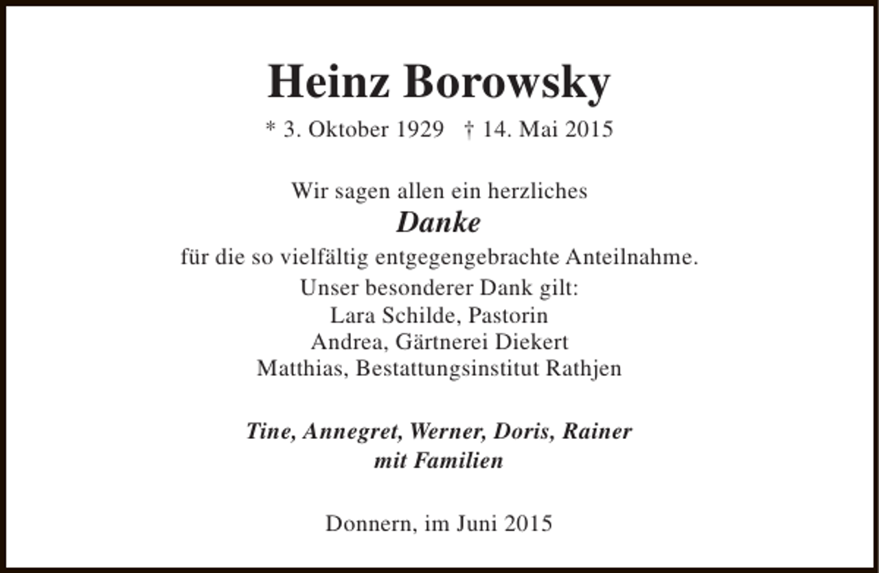 <p>Heinz Borowsky</p><p>* 3. Oktober 1929 † 14. Mai 2015<br />Wir sagen allen ein herzliches</p><p>Danke</p><p>für die so vielfältig entgegengebrachte Anteilnahme.<br />Unser besonderer Dank gilt:<br />Lara Schilde, Pastorin<br />Andrea, Gärtnerei Diekert<br />Matthias, Bestattungsinstitut Rathjen<br />Tine, Annegret, Werner, Doris, Rainer<br />mit Familien<br />Donnern, im Juni 2015</p>