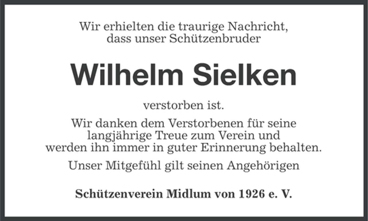 <p>Wir erhielten die traurige Nachricht,<br />dass unser Schützenbruder</p><p>Wilhelm Sielken<br />verstorben ist.<br />Wir danken dem Verstorbenen für seine<br />langjährige Treue zum Verein und<br />werden ihn immer in guter Erinnerung behalten.<br />Unser Mitgefühl gilt seinen Angehörigen<br />Schützenverein Midlum von 1926 e. V.</p>