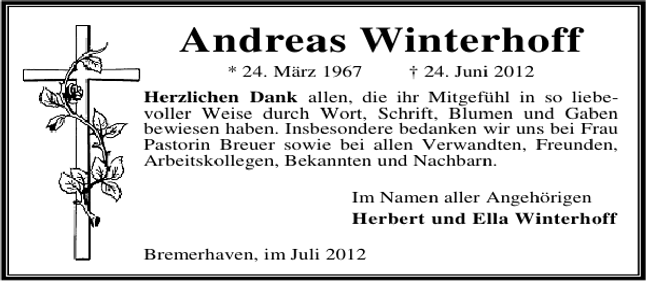 <p>Andreas Winterhoff<br />* 24. März 1967</p><p>† 24. Juni 2012</p><p>Herzlichen Dank allen, die ihr Mitgefühl in so liebevoller Weise durch Wort, Schrift, Blumen und Gaben<br />bewiesen haben. Insbesondere bedanken wir uns bei Frau<br />Pastorin Breuer sowie bei allen Verwandten, Freunden,<br />Arbeitskollegen, Bekannten und Nachbarn.<br />Im Namen aller Angehörigen<br />Herbert und Ella Winterhoff<br />Bremerhaven, im Juli 2012</p>