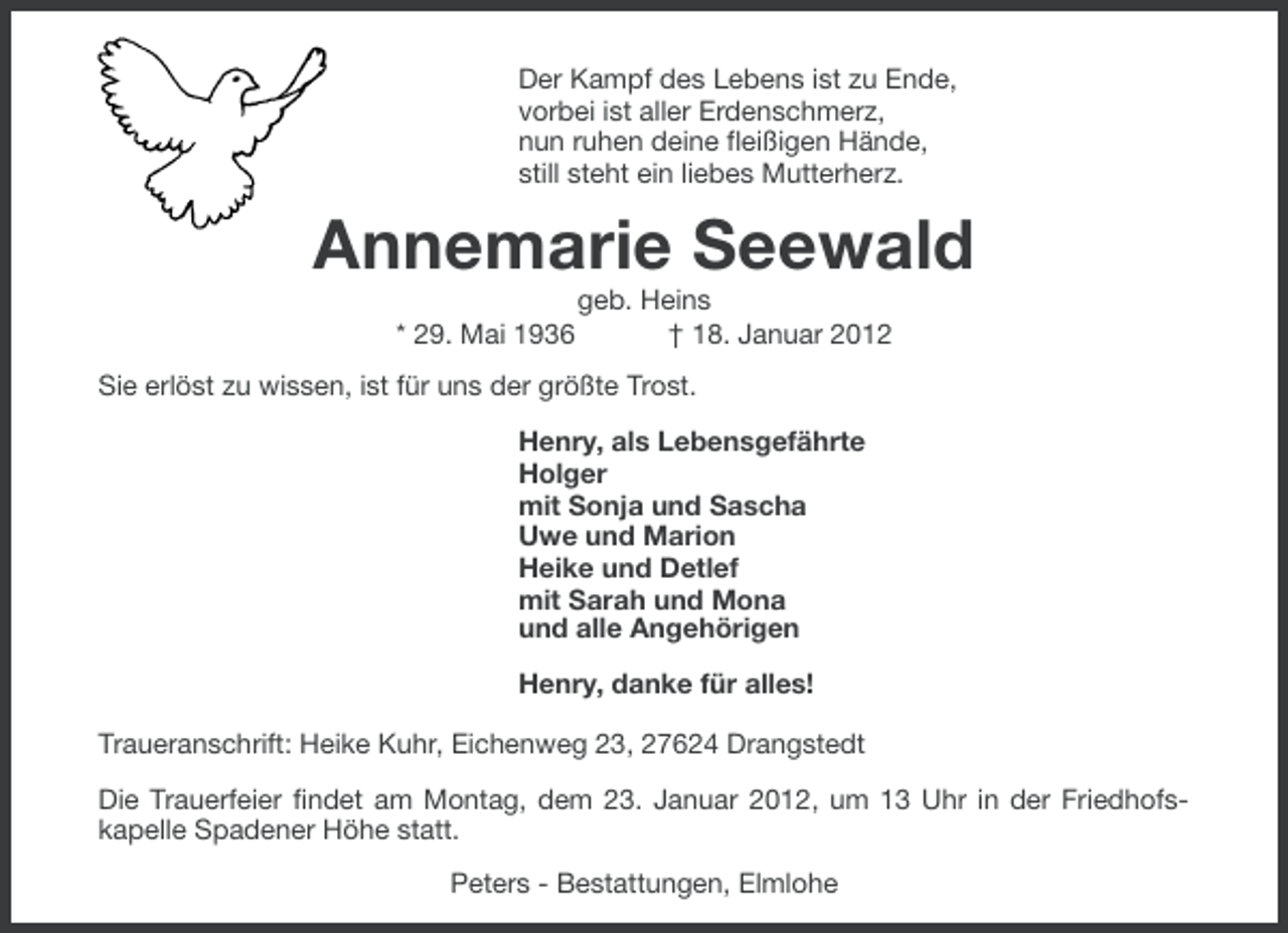 <p>Der Kampf des Lebens ist zu Ende,<br />vorbei ist aller Erdenschmerz,<br />nun ruhen deine fleißigen Hände,<br />still steht ein liebes Mutterherz.</p><p>Annemarie Seewald<br />* 29. Mai 1936</p><p>geb. Heins<br />† 18. Januar 2012</p><p>Sie erlöst zu wissen, ist für uns der größte Trost.<br />Henry, als Lebensgefährte<br />Holger<br />mit Sonja und Sascha<br />Uwe und Marion<br />Heike und Detlef<br />mit Sarah und Mona<br />und alle Angehörigen<br />Henry, danke für alles!<br />Traueranschrift: Heike Kuhr, Eichenweg 23, 27624 Drangstedt<br />Die Trauerfeier findet am Montag, dem 23. Januar 2012, um 13 Uhr in der Friedhofskapelle Spadener Höhe statt.<br />Peters - Bestattungen, Elmlohe</p>