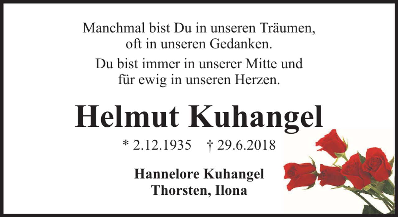<p>Manchmal bist Du in unseren Träumen,<br />oft in unseren Gedanken.<br />Du bist immer in unserer Mitte und<br />für ewig in unseren Herzen.</p><p>Helmut Kuhangel<br />* 2.12.1935 † 29.6.2018<br />Hannelore Kuhangel<br />Thorsten, Ilona</p>