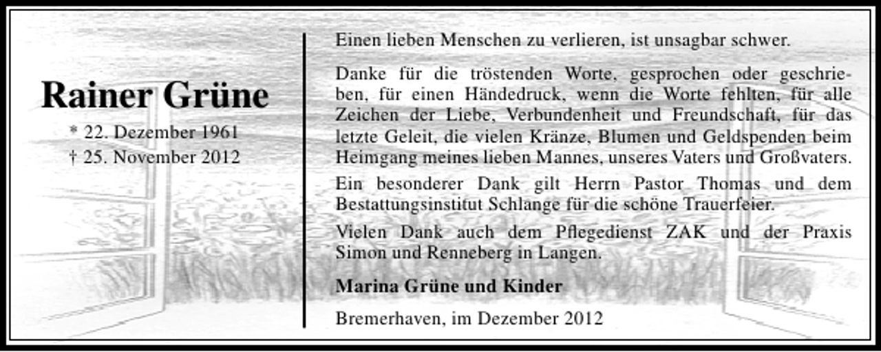 <p>Einen lieben Menschen zu verlieren, ist unsagbar schwer.</p><p>Rainer Grüne<br />* 22. Dezember 1961<br />† 25. November 2012</p><p>Danke für die tröstenden Worte, gesprochen oder geschrieben, für einen Händedruck, wenn die Worte fehlten, für alle<br />Zeichen der Liebe, Verbundenheit und Freundschaft, für das<br />letzte Geleit, die vielen Kränze, Blumen und Geldspenden beim<br />Heimgang meines lieben Mannes, unseres Vaters und Großvaters.<br />Ein besonderer Dank gilt Herrn Pastor Thomas und dem<br />Bestattungsinstitut Schlange für die schöne Trauerfeier.<br />Vielen Dank auch dem Pﬂegedienst ZAK und der Praxis<br />Simon und Renneberg in Langen.<br />Marina Grüne und Kinder<br />Bremerhaven, im Dezember 2012</p>