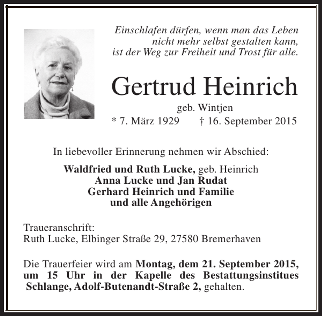 <p>Einschlafen dürfen, wenn man das Leben<br />nicht mehr selbst gestalten kann,<br />ist der Weg zur Freiheit und Trost für alle.</p><p>Gertrud Heinrich<br />geb. Wintjen<br />* 7. März 1929<br />† 16. September 2015<br />In liebevoller Erinnerung nehmen wir Abschied:<br />Waldfried und Ruth Lucke, geb. Heinrich<br />Anna Lucke und Jan Rudat<br />Gerhard Heinrich und Familie<br />und alle Angehörigen<br />Traueranschrift:<br />Ruth Lucke, Elbinger Straße 29, 27580 Bremerhaven<br />Die Trauerfeier wird am Montag, dem 21. September 2015,<br />um 15 Uhr in der Kapelle des Bestattungsinstitues<br />Schlange, Adolf-Butenandt-Straße 2, gehalten.</p>