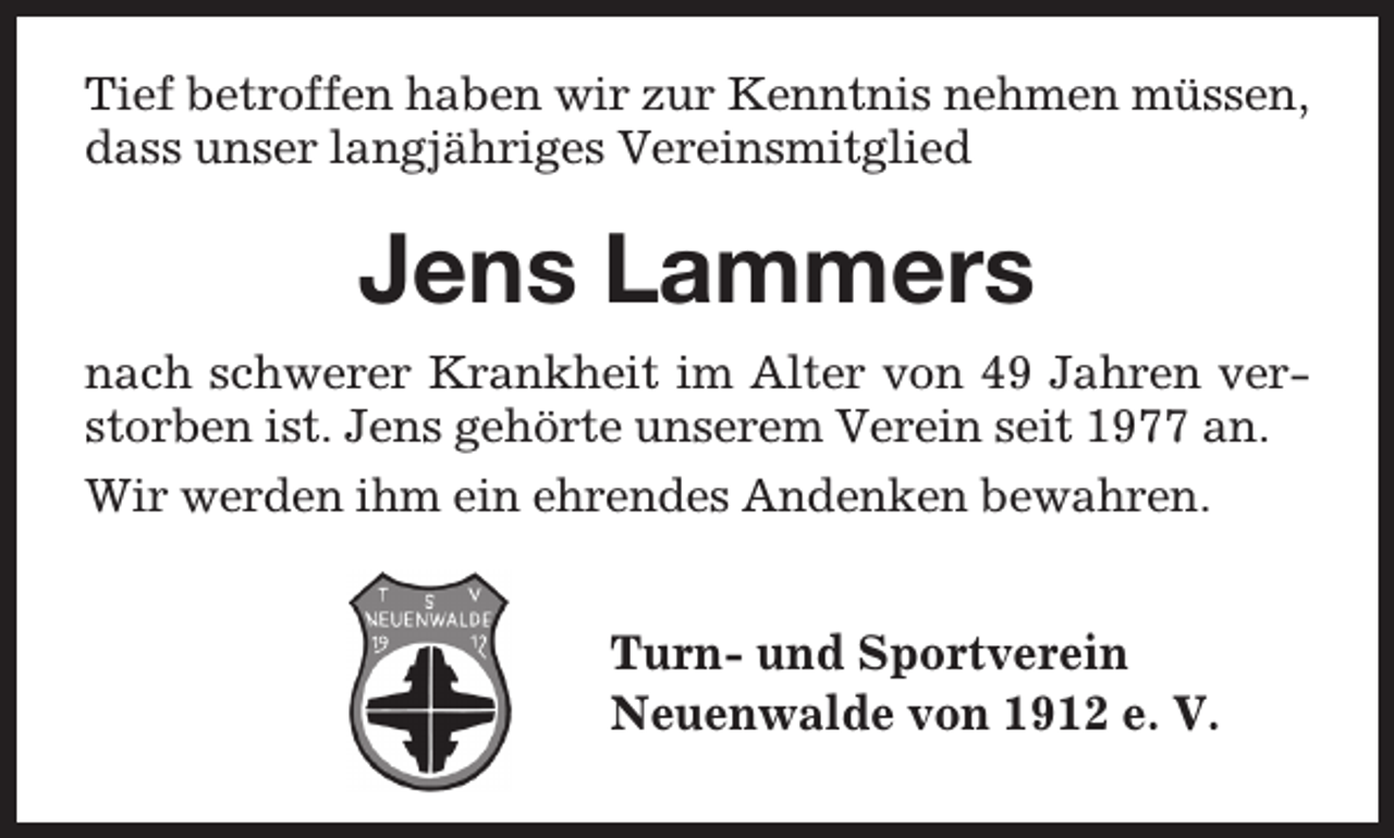 <p>Tief betroffen haben wir zur Kenntnis nehmen müssen,<br />dass unser langjähriges Vereinsmitglied</p><p>Jens Lammers<br />nach schwerer Krankheit im Alter von 49 Jahren verstorben ist. Jens gehörte unserem Verein seit 1977 an.<br />Wir werden ihm ein ehrendes Andenken bewahren.</p><p>Turn- und Sportverein<br />Neuenwalde von 1912 e. V.</p>