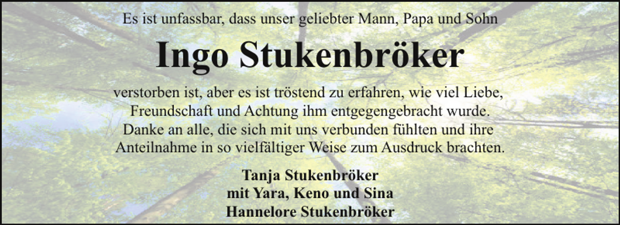 <p>Es ist unfassbar, dass unser geliebter Mann, Papa und Sohn</p><p>Ingo Stukenbröker<br />verstorben ist, aber es ist tröstend zu erfahren, wie viel Liebe,<br />Freundschaft und Achtung ihm entgegengebracht wurde.<br />Danke an alle, die sich mit uns verbunden fühlten und ihre<br />Anteilnahme in so vielfältiger Weise zum Ausdruck brachten.<br />Tanja Stukenbröker<br />mit Yara, Keno und Sina<br />Hannelore Stukenbröker</p>