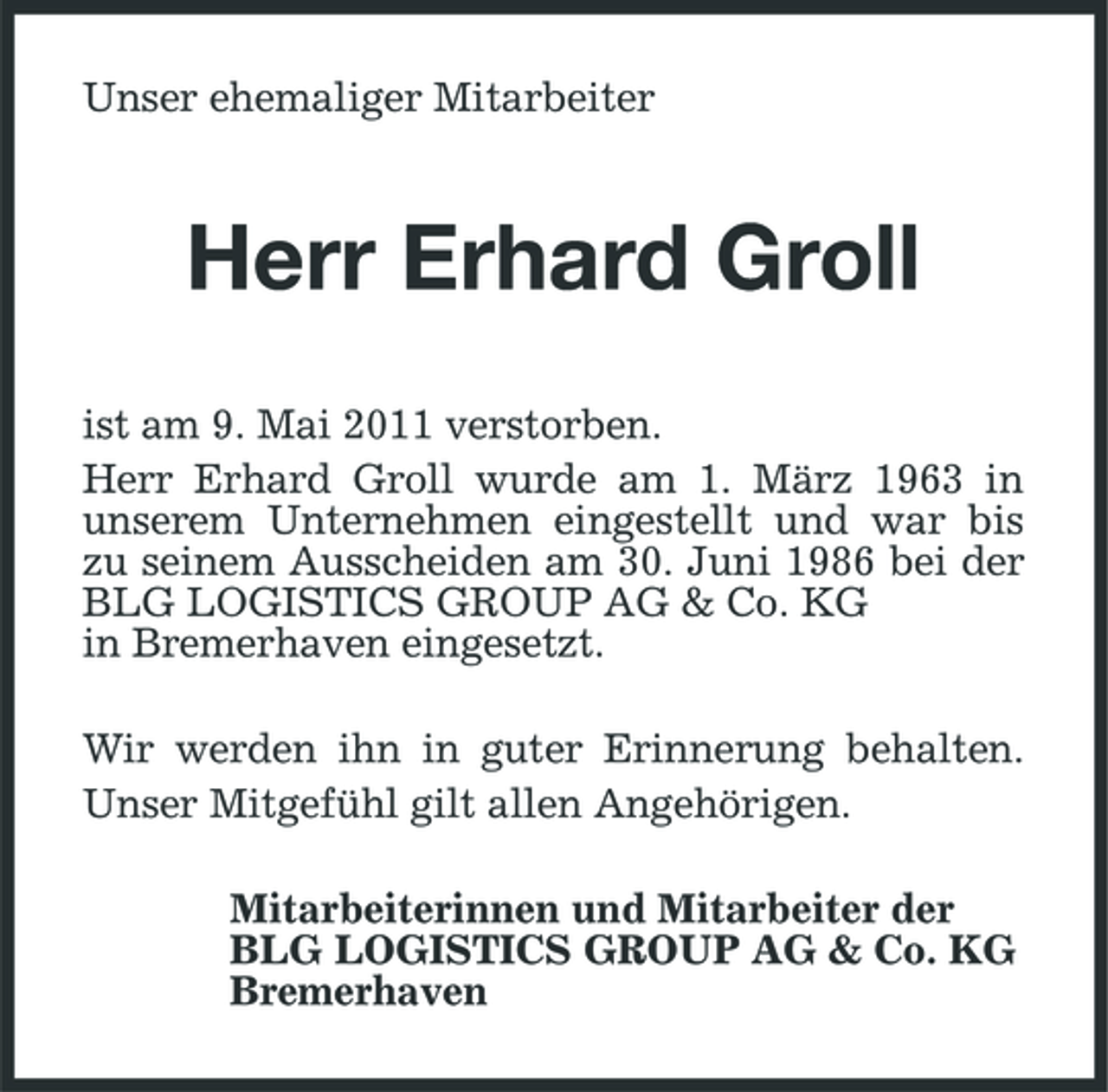 <p>Unser ehemaliger Mitarbeiter</p><p>Herr Erhard Groll<br />ist am 9. Mai 2011 verstorben. Herr Erhard Groll wurde am 1. März 1963 in unserem Unternehmen eingestellt und war bis zu seinem Ausscheiden am 30. Juni 1986 bei der BLG LOGISTICS GROUP AG &amp; Co. KG in Bremerhaven eingesetzt. Wir werden ihn in guter Erinnerung behalten. Unser Mitgefühl gilt allen Angehörigen. Mitarbeiterinnen und Mitarbeiter der BLG LOGISTICS GROUP AG &amp; Co. KG Bremerhaven</p>