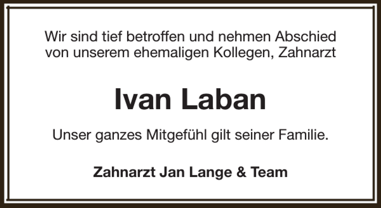 <p>Wir sind tief betroffen und nehmen Abschied<br />von unserem ehemaligen Kollegen, Zahnarzt</p><p>Ivan Laban<br />Unser ganzes Mitgefühl gilt seiner Familie.<br />Zahnarzt Jan Lange &amp; Team</p>