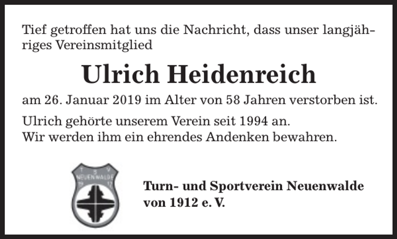 <p>Tief getroffen hat uns die Nachricht, dass unser langjähriges Vereinsmitglied</p><p>Ulrich Heidenreich</p><p>am 26. Januar 2019 im Alter von 58 Jahren verstorben ist.<br />Ulrich gehörte unserem Verein seit 1994 an.<br />Wir werden ihm ein ehrendes Andenken bewahren.<br />Tu<br />T<br />urn- und Sportverein Neuenwalde<br />von 1912 e. V.</p>