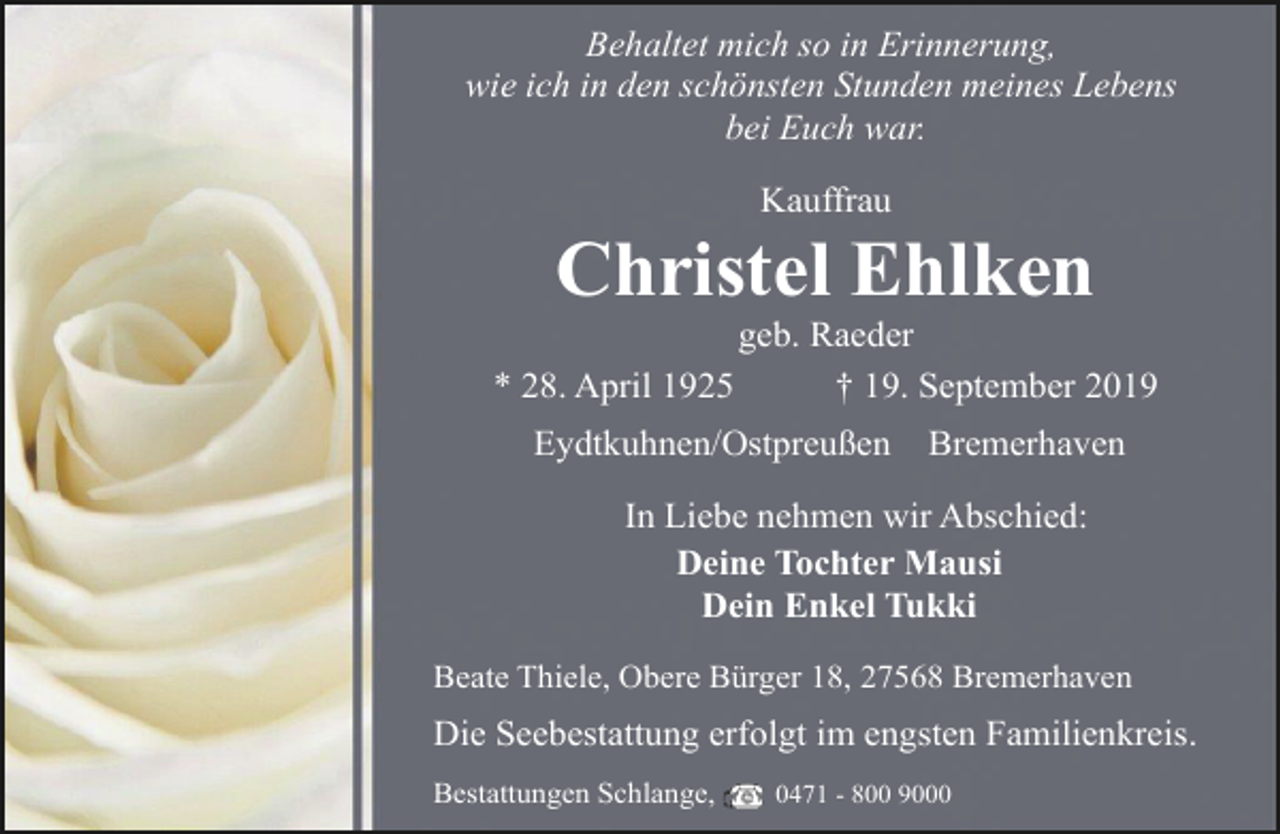 <p>Behaltet mich so in Erinnerung,<br />wie ich in den schönsten Stunden meines Lebens<br />bei Euch war.<br />Kauffrau</p><p>Christel Ehlken</p><p>geb. Raeder<br />* 28. April 1925<br />† 19. September 2019<br />Eydtkuhnen/Ostpreußen</p><p>Bremerhaven</p><p>In Liebe nehmen wir Abschied:<br />Deine Tochter Mausi<br />Dein Enkel Tukki<br />Beate Thiele, Obere Bürger 18, 27568 Bremerhaven</p><p>Die Seebestattung erfolgt im engsten Familienkreis.<br />Bestattungen Schlange,</p><p>0471 - 800 9000</p>