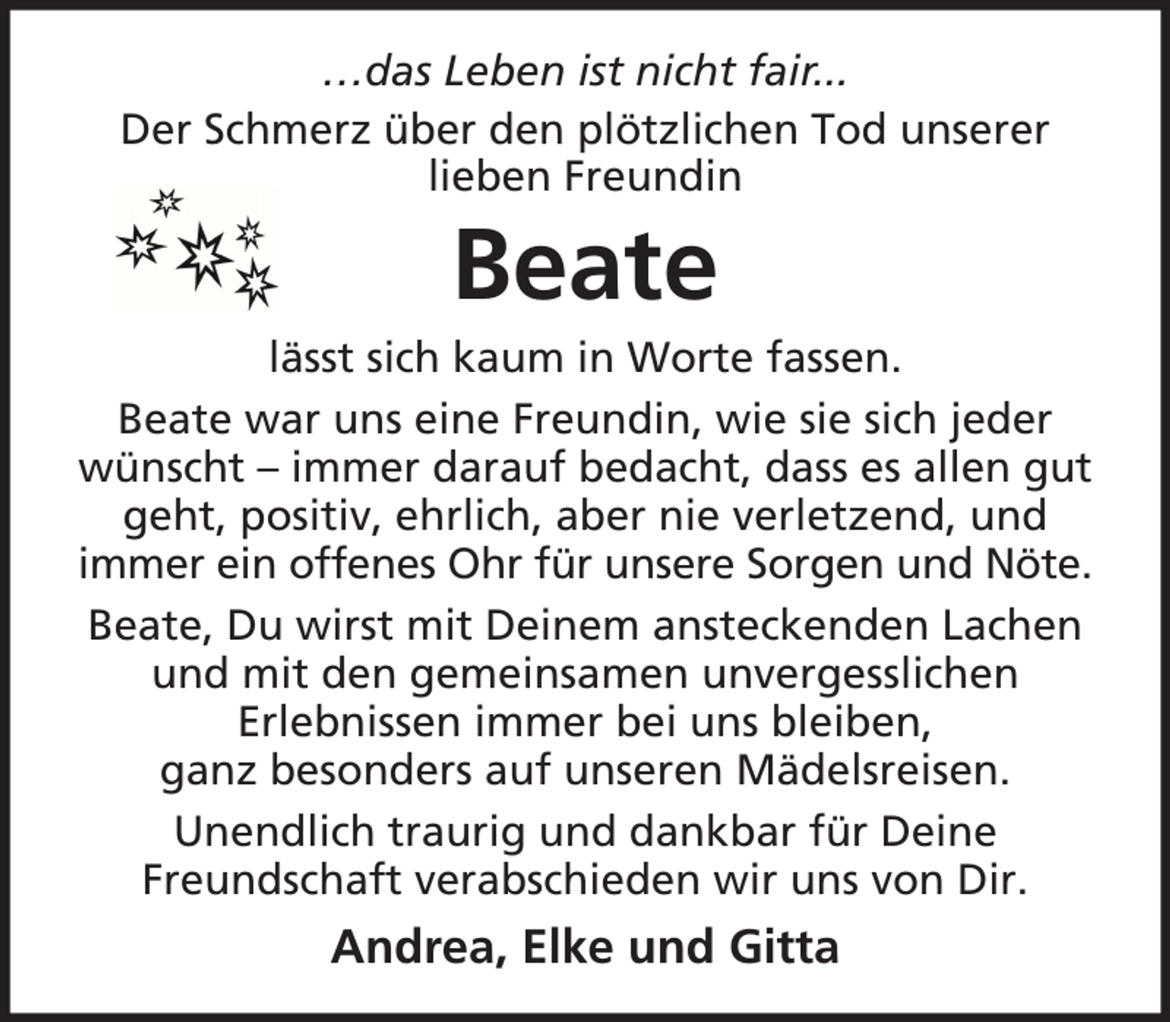 <p>…das Leben ist nicht fair...<br />Der Schmerz über den plötzlichen Tod unserer<br />lieben Freundin</p><p>Beate<br />lässt sich kaum in Worte fassen.<br />Beate war uns eine Freundin, wie sie sich jeder<br />wünscht – immer darauf bedacht, dass es allen gut<br />geht, positiv, ehrlich, aber nie verletzend, und<br />immer ein offenes Ohr für unsere Sorgen und Nöte.<br />Beate, Du wirst mit Deinem ansteckenden Lachen<br />und mit den gemeinsamen unvergesslichen<br />Erlebnissen immer bei uns bleiben,<br />ganz besonders auf unseren Mädelsreisen.<br />Unendlich traurig und dankbar für Deine<br />Freundschaft verabschieden wir uns von Dir.</p><p>Andrea, Elke und Gitta</p>