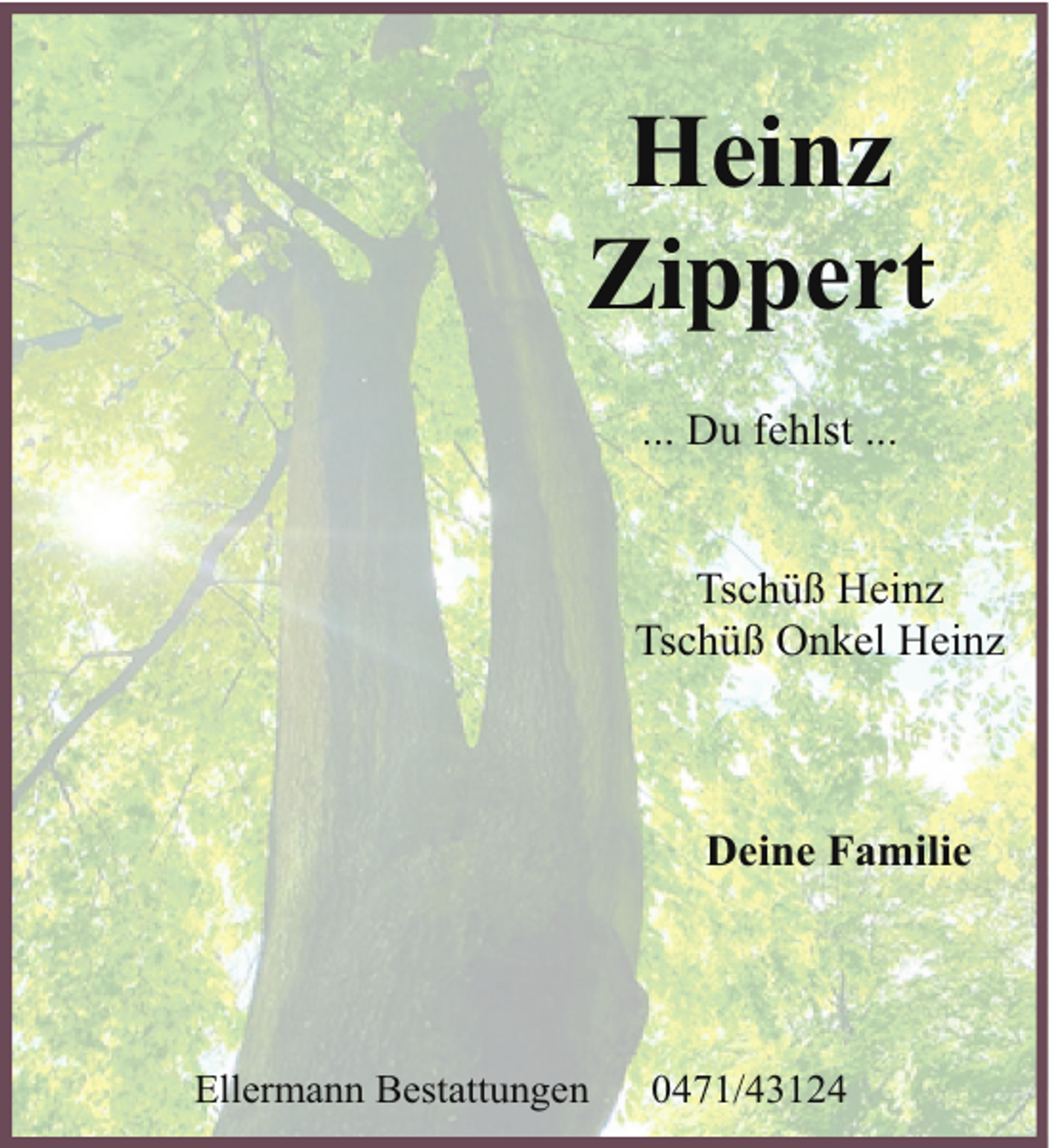 <p>Heinz<br />Zippert<br />... Du fehlst ...<br />Tschüß Heinz<br />Tschüß Onkel Heinz</p><p>Deine Familie</p><p>Ellermann Bestattungen</p><p>0471/43124</p>