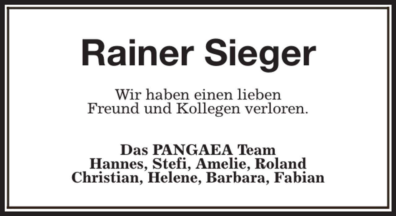<p>Rainer Sieger<br />Wir haben einen lieben<br />Freund und Kollegen verloren.<br />Das PANGAEA Team<br />Hannes, Stefi, Amelie, Roland<br />Christian, Helene, Barbara, Fabian</p>