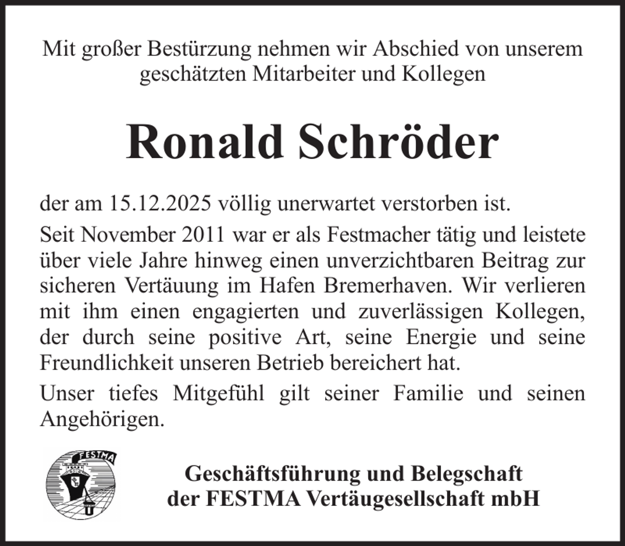 <p>Mit großer Bestürzung nehmen wir Abschied von unserem<br />geschätzten Mitarbeiter und Kollegen</p><p>Ronald Schröder<br />der am 15.12.2025 völlig unerwartet verstorben ist.<br />Seit November 2011 war er als Festmacher tätig und leistete<br />über viele Jahre hinweg einen unverzichtbaren Beitrag zur<br />sicheren Vertäuung im Hafen Bremerhaven. Wir verlieren<br />mit ihm einen engagierten und zuverlässigen Kollegen,<br />der durch seine positive Art, seine Energie und seine<br />Freundlichkeit unseren Betrieb bereichert hat.<br />Unser tiefes Mitgefühl gilt seiner Familie und seinen<br />Angehörigen.<br />Geschäftsführung und Belegschaft<br />der FESTMA Vertäugesellschaft mbH</p>