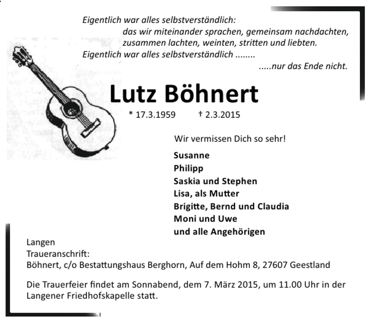 <p>Eigentlich war alles selbstverständlich:<br />das wir miteinander sprachen, gemeinsam nachdachten,<br />zusammen lachten, weinten, stri en und liebten.<br />Eigentlich war alles selbstverständlich ........<br />.....nur das Ende nicht.</p><p>Lutz Böhnert<br />* 17.3.1959</p><p>† 2.3.2015</p><p>Wir vermissen Dich so sehr!</p><p>Susanne<br />Philipp<br />Saskia und Stephen<br />Lisa, als Mu er<br />Brigi e, Bernd und Claudia<br />Moni und Uwe<br />und alle Angehörigen</p><p>Langen<br />Traueranschri :<br />Böhnert, c/o Besta ungshaus Berghorn, Auf dem Hohm 8, 27607 Geestland<br />Die Trauerfeier ﬁndet am Sonnabend, dem 7. März 2015, um 11.00 Uhr in der<br />Langener Friedhofskapelle sta .</p>