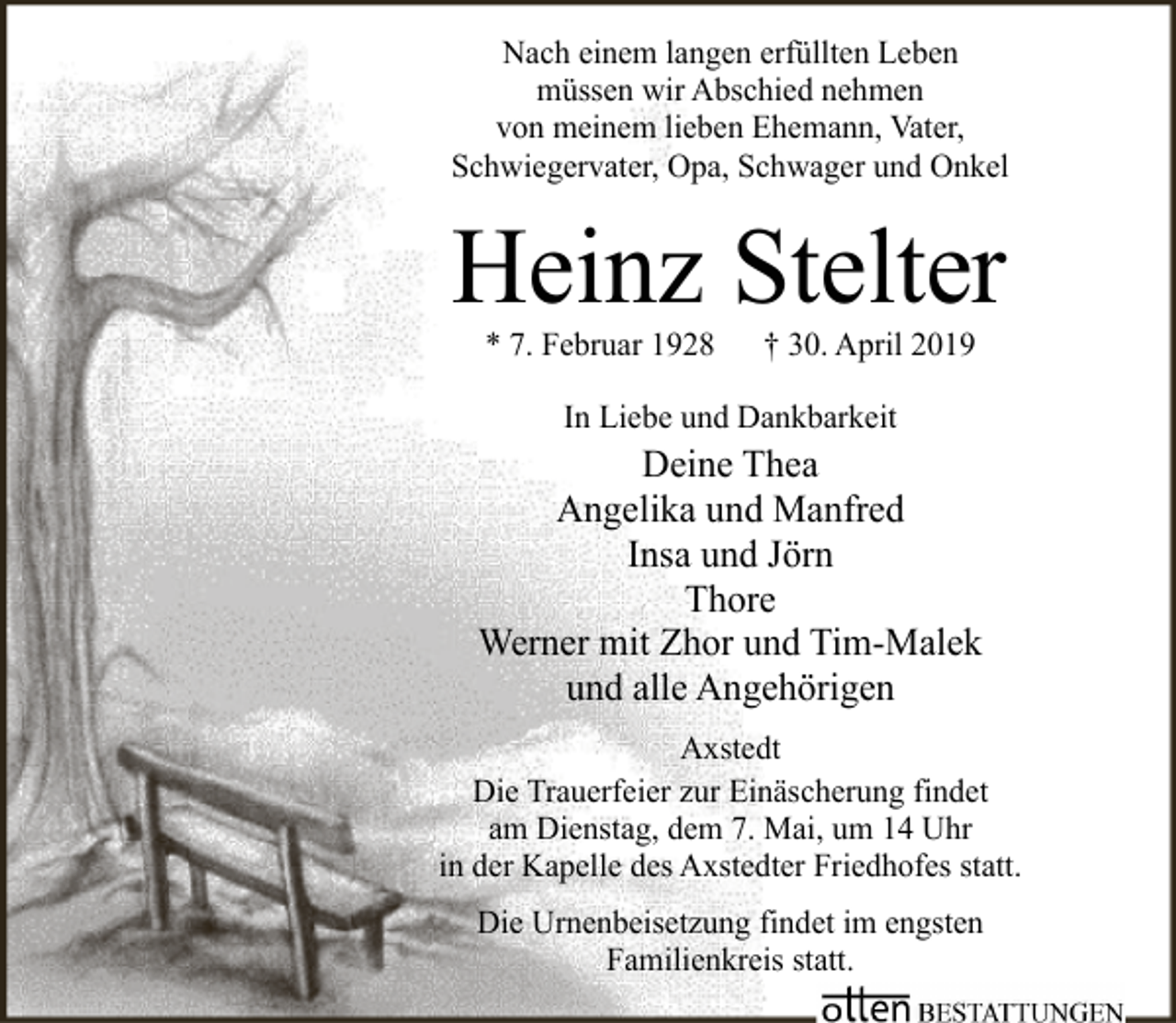 <p>Nach einem langen erfüllten Leben<br />müssen wir Abschied nehmen<br />von meinem lieben Ehemann, Vater,<br />Schwiegervater, Opa, Schwager und Onkel</p><p>Heinz Stelter<br />* 7. Februar 1928</p><p>† 30. April 2019</p><p>In Liebe und Dankbarkeit</p><p>Deine Thea<br />Angelika und Manfred<br />Insa und Jörn<br />Thore<br />Werner mit Zhor und Tim-Malek<br />und alle Angehörigen<br />Axstedt<br />Die Trauerfeier zur Einäscherung findet<br />am Dienstag, dem 7. Mai, um 14 Uhr<br />in der Kapelle des Axstedter Friedhofes statt.<br />Die Urnenbeisetzung findet im engsten<br />Familienkreis statt.</p>