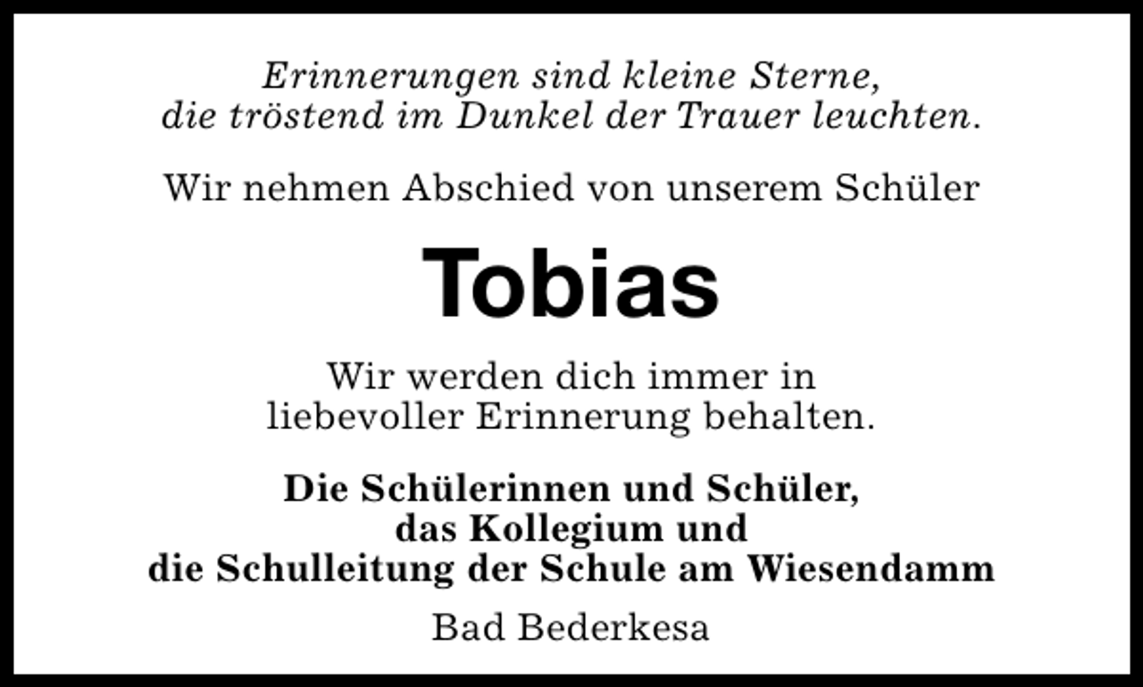 <p>Erinnerungen sind kleine Sterne,<br />die tröstend im Dunkel der Trauer leuchten.<br />Wir nehmen Abschied von unserem Schüler</p><p>Tobias</p><p>Wir werden dich immer in<br />liebevoller Erinnerung behalten.<br />Die Schülerinnen und Schüler,<br />das Kollegium und<br />die Schulleitung der Schule am Wiesendamm<br />Bad Bederkesa</p>