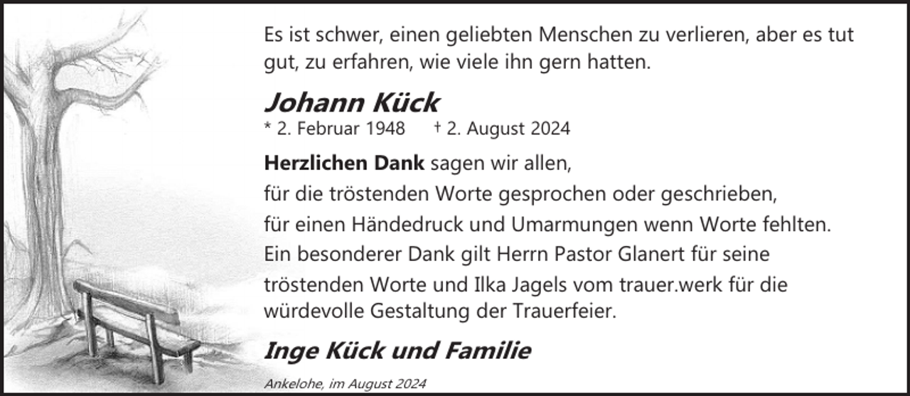 <p>Es ist schwer, einen geliebten Menschen zu verlieren, aber es tut<br />gut, zu erfahren, wie viele ihn gern hatten.</p><p>Johann Kück</p><p>* 2. Februar 1948</p><p>† 2. August 2024</p><p>Herzlichen Dank sagen wir allen,<br />für die tröstenden Worte gesprochen oder geschrieben,<br />für einen Händedruck und Umarmungen wenn Worte fehlten.<br />Ein besonderer Dank gilt Herrn Pastor Glanert für seine<br />tröstenden Worte und Ilka Jagels vom trauer.werk für die<br />würdevolle Gestaltung der Trauerfeier.</p><p>Inge Kück und Familie<br />Ankelohe, im August 2024</p>