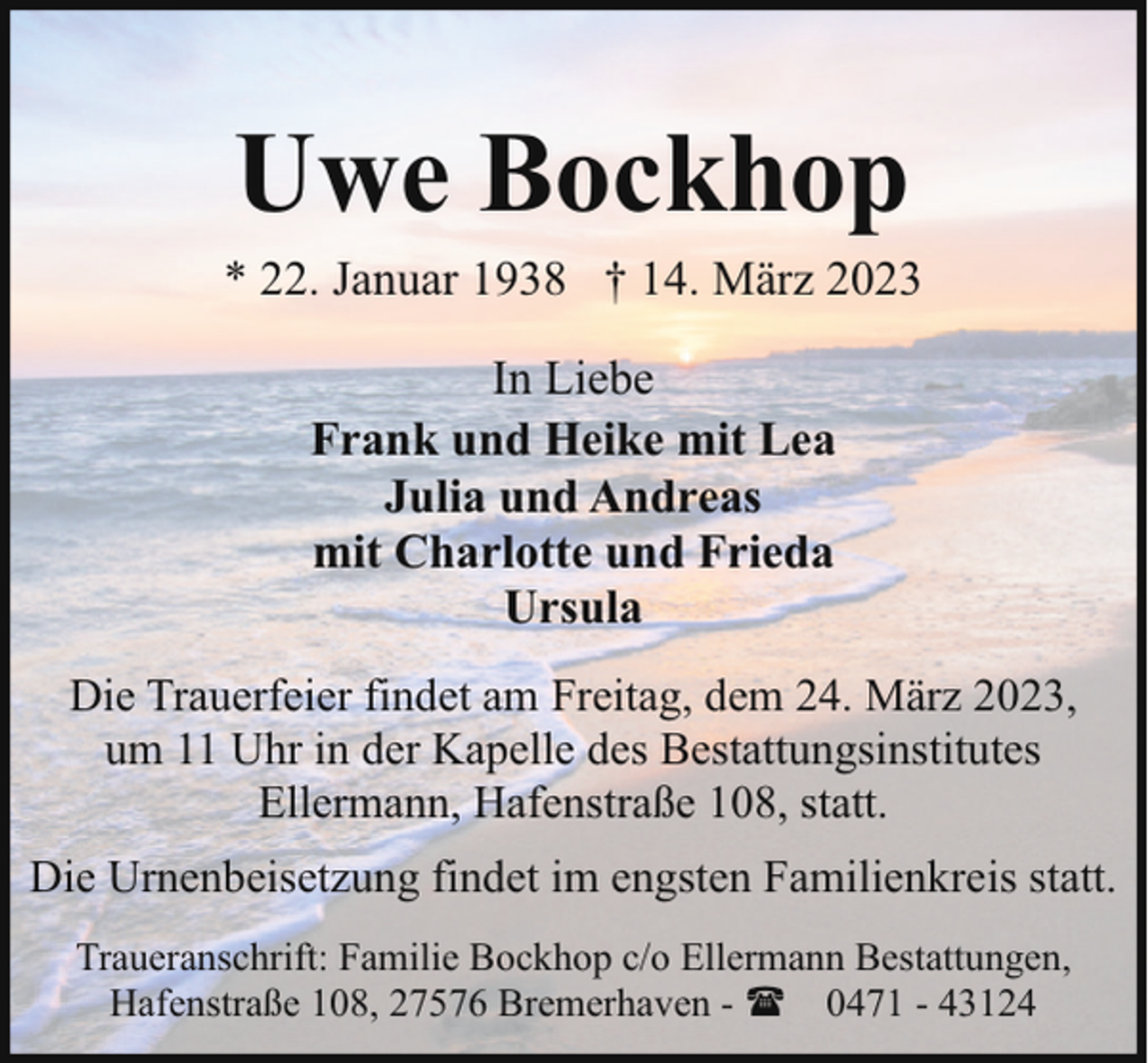 <p>Uwe Bockhop</p><p>* 22. Januar 1938 † 14. März 2023<br />In Liebe<br />Frank und Heike mit Lea<br />Julia und Andreas<br />mit Charlotte und Frieda<br />Ursula<br />Die Trauerfeier findet am Freitag, dem 24. März 2023,<br />um 11 Uhr in der Kapelle des Bestattungsinstitutes<br />Ellermann, Hafenstraße 108, statt.<br />Die Urnenbeisetzung findet im engsten Familienkreis statt.<br />Traueranschrift: Familie Bockhop c/o Ellermann Bestattungen,<br />Hafenstraße 108, 27576 Bremerhaven - ( 0471 - 43124</p>