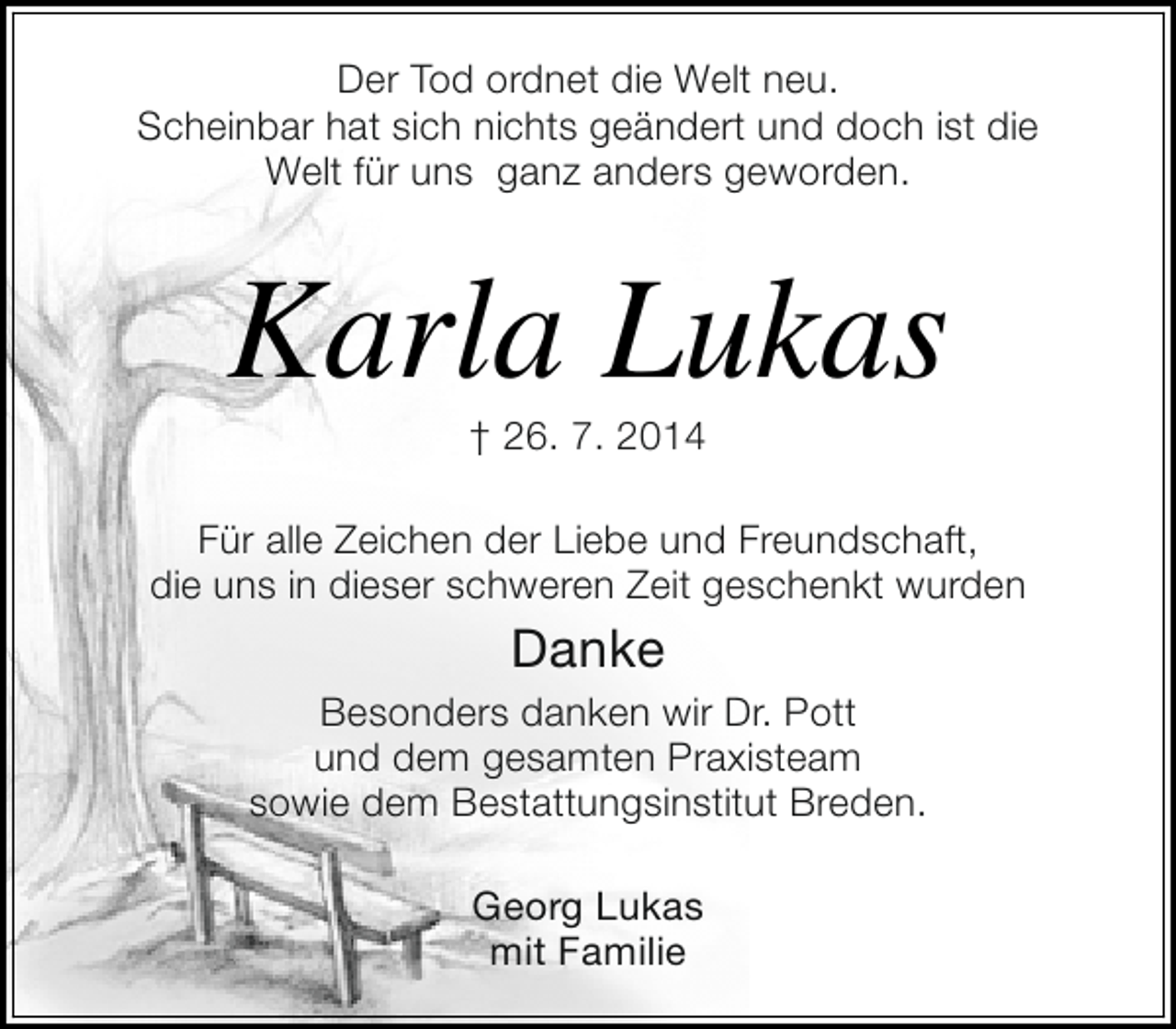 <p>Der Tod ordnet die Welt neu.<br />Scheinbar hat sich nichts geändert und doch ist die<br />Welt für uns ganz anders geworden.</p><p>Karla Lukas<br />† 26. 7. 2014</p><p>Für alle Zeichen der Liebe und Freundschaft,<br />die uns in dieser schweren Zeit geschenkt wurden</p><p>Danke<br />Besonders danken wir Dr. Pott<br />und dem gesamten Praxisteam<br />sowie dem Bestattungsinstitut Breden.<br />Georg Lukas<br />mit Familie</p>
