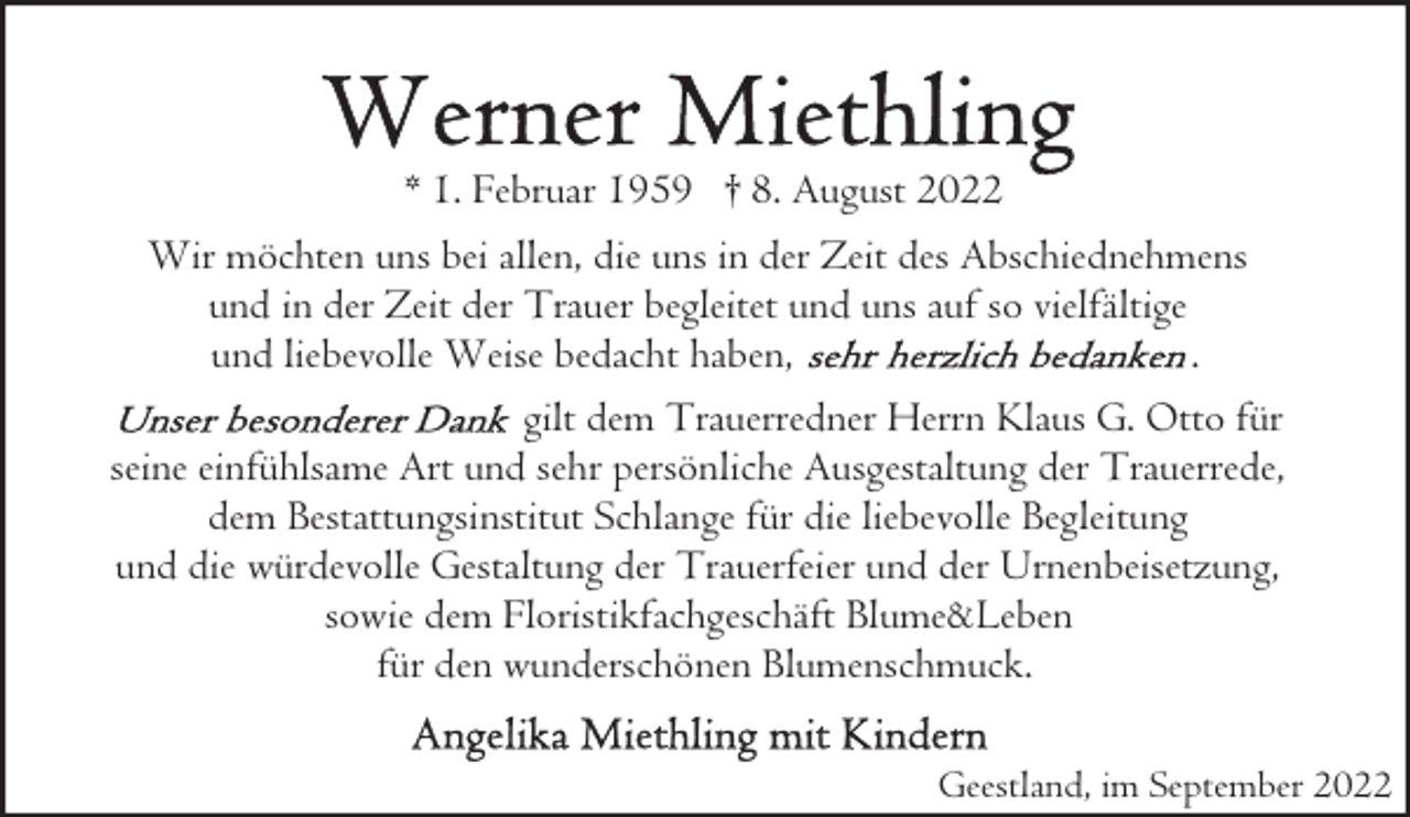 <p>* 1. Februar 1959 † 8. August 2022<br />Wir möchten uns bei allen, die uns in der Zeit des Abschiednehmens<br />und in der Zeit der Trauer begleitet und uns auf so vielfältige<br />und liebevolle Weise bedacht haben,<br />.<br />gilt dem Trauerredner Herrn Klaus G. Otto für<br />seine einfühlsame Art und sehr persönliche Ausgestaltung der Trauerrede,<br />dem Bestattungsinstitut Schlange für die liebevolle Begleitung<br />und die würdevolle Gestaltung der Trauerfeier und der Urnenbeisetzung,<br />sowie dem Floristikfachgeschäft Blume&amp;Leben<br />für den wunderschönen Blumenschmuck.<br />Geestland, im September 2022</p>
