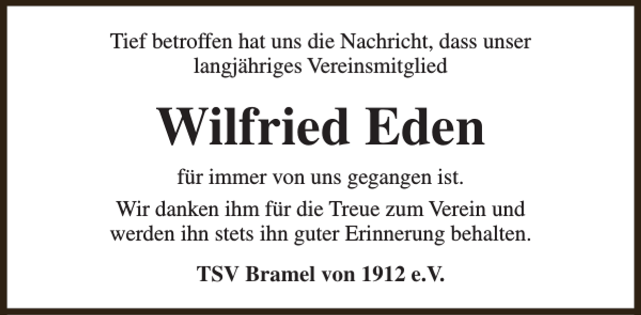<p>Tief betroffen hat uns die Nachricht, dass unser<br />langjähriges Vereinsmitglied</p><p>Wilfried Eden</p><p>für immer von uns gegangen ist.<br />Wir danken ihm für die Treue zum Verein und<br />werden ihn stets ihn guter Erinnerung behalten.<br />TSV Bramel von 1912 e.V.</p>