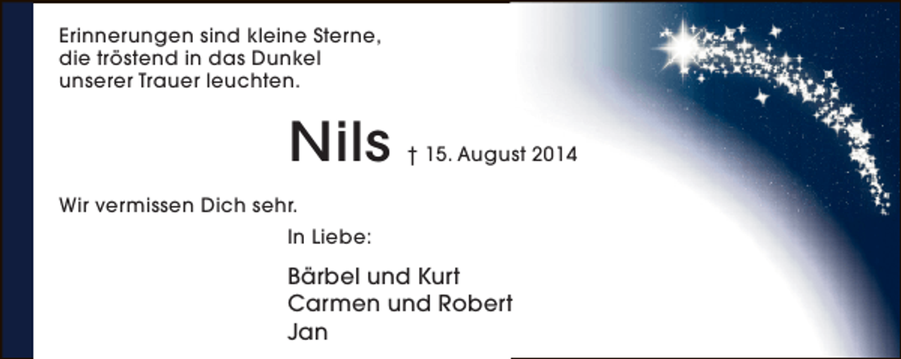 <p>Erinnerungen sind kleine Sterne,<br />die tröstend in das Dunkel<br />unserer Trauer leuchten.</p><p>Nils</p><p>† 15. August 2014</p><p>Wir vermissen Dich sehr.<br />In Liebe:</p><p>Bärbel und Kurt<br />Carmen und Robert<br />Jan</p>