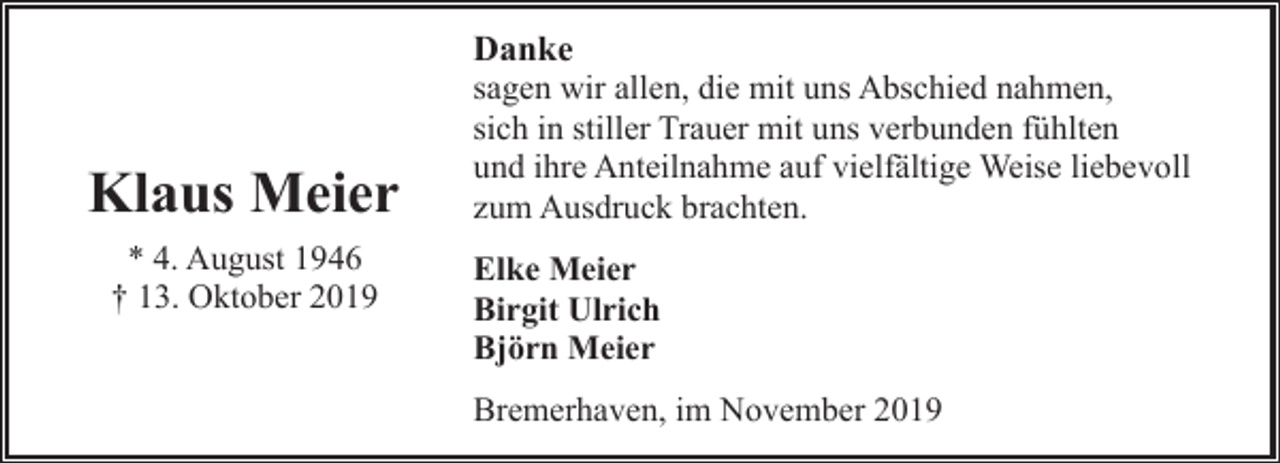 <p>Klaus Meier<br />* 4. August 1946<br />† 13. Oktober 2019</p><p>Danke<br />sagen wir allen, die mit uns Abschied nahmen,<br />sich in stiller Trauer mit uns verbunden fühlten<br />und ihre Anteilnahme auf vielfältige Weise liebevoll<br />zum Ausdruck brachten.<br />Elke Meier<br />Birgit Ulrich<br />Björn Meier<br />Bremerhaven, im November 2019</p>