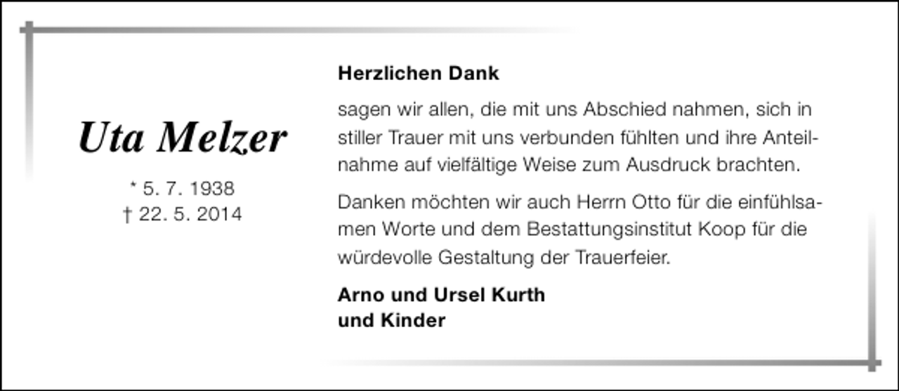 <p>Herzlichen Dank</p><p>Uta Melzer<br />* 5. 7. 1938<br />† 22. 5. 2014</p><p>sagen wir allen, die mit uns Abschied nahmen, sich in<br />stiller Trauer mit uns verbunden fühlten und ihre Anteilnahme auf vielfältige Weise zum Ausdruck brachten.<br />Danken möchten wir auch Herrn Otto für die einfühlsamen Worte und dem Bestattungsinstitut Koop für die<br />würdevolle Gestaltung der Trauerfeier.<br />Arno und Ursel Kurth<br />und Kinder</p>
