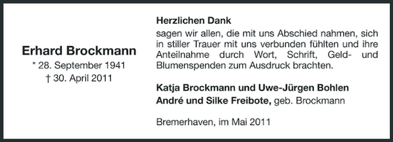 <p>Erhard Brockmann<br />* 28. September 1941 † 30. April 2011</p><p>Herzlichen Dank sagen wir allen, die mit uns Abschied nahmen, sich in stiller Trauer mit uns verbunden fühlten und ihre Anteilnahme durch Wort, Schrift, Geld- und Blumenspenden zum Ausdruck brachten. Katja Brockmann und Uwe-Jürgen Bohlen André und Silke Freibote, geb. Brockmann Bremerhaven, im Mai 2011</p>