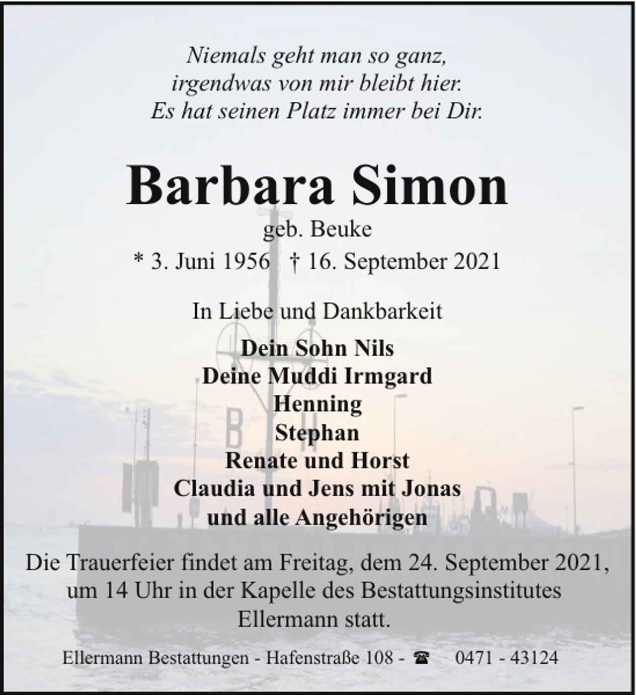 <p>Niemals geht man so ganz,<br />irgendwas von mir bleibt hier.<br />Es hat seinen Platz immer bei Dir.</p><p>Barbara Simon<br />geb. Beuke<br />* 3. Juni 1956 † 16. September 2021<br />In Liebe und Dankbarkeit<br />Dein Sohn Nils<br />Deine Muddi Irmgard<br />Henning<br />Stephan<br />Renate und Horst<br />Claudia und Jens mit Jonas<br />und alle Angehörigen<br />Die Trauerfeier findet am Freitag, dem 24. September 2021,<br />um 14 Uhr in der Kapelle des Bestattungsinstitutes<br />Ellermann statt.<br />Ellermann Bestattungen - Hafenstraße 108 - (</p><p>0471 - 43124</p>