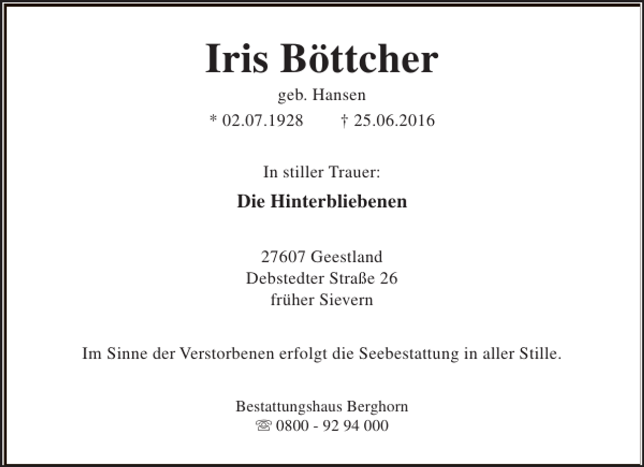 <p>Iris Böttcher<br />geb. Hansen<br />* 02.07.1928<br />† 25.06.2016<br />In stiller Trauer:</p><p>Die Hinterbliebenen<br />27607 Geestland<br />Debstedter Straße 26<br />früher Sievern<br />Im Sinne der Verstorbenen erfolgt die Seebestattung in aller Stille.<br />Bestattungshaus Berghorn<br />s 0800 - 92 94 000</p>