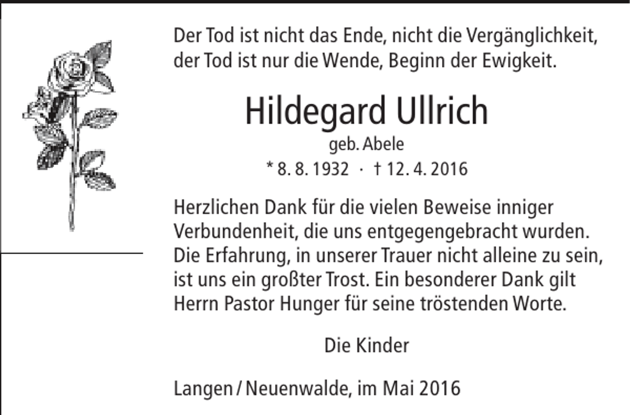<p>Der Tod ist nicht das Ende, nicht die Vergänglichkeit,<br />der Tod ist nur die Wende, Beginn der Ewigkeit.</p><p>Hildegard Ullrich<br />geb. Abele<br />* 8. 8. 1932 · † 12. 4. 2016</p><p>Herzlichen Dank für die vielen Beweise inniger<br />Verbundenheit, die uns entgegengebracht wurden.<br />Die Erfahrung, in unserer Trauer nicht alleine zu sein,<br />ist uns ein großter Trost. Ein besonderer Dank gilt<br />Herrn Pastor Hunger für seine tröstenden Worte.<br />Die Kinder<br />Langen / Neuenwalde, im Mai 2016</p>