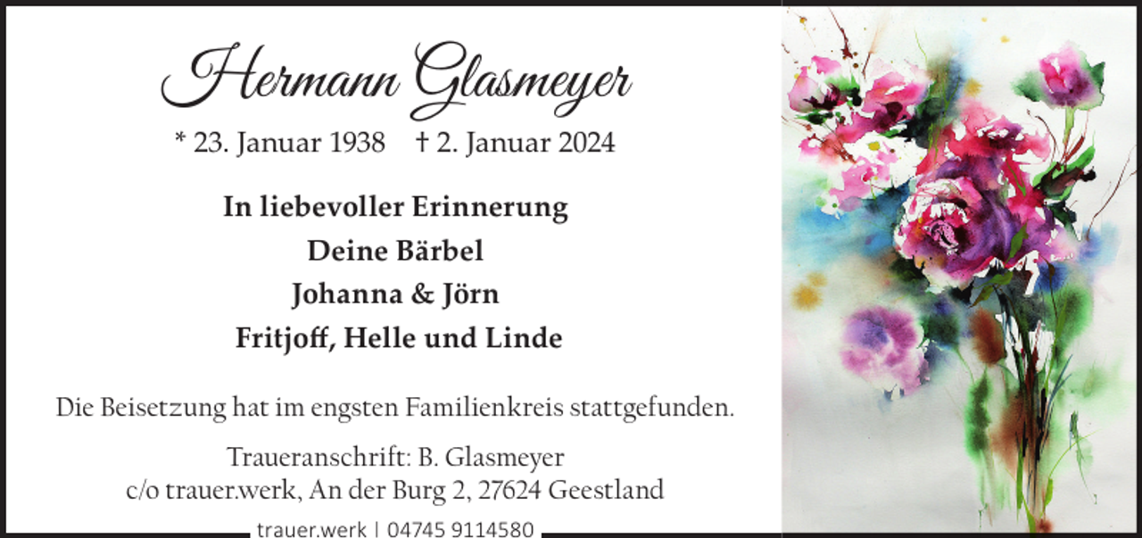 <p>Hermann Glasmeyer<br />* 23. Januar 1938</p><p>† 2. Januar 2024</p><p>In liebevoller Erinnerung<br />Deine Bärbel<br />Johanna &amp; Jörn<br />Fritjoﬀ, Helle und Linde<br />Die Beisetzung hat im engsten Familienkreis stattgefunden.<br />Traueranschrift: B. Glasmeyer<br />c/o trauer.werk, An der Burg 2, 27624 Geestland<br />trauer.werk | 04745 9114580</p>