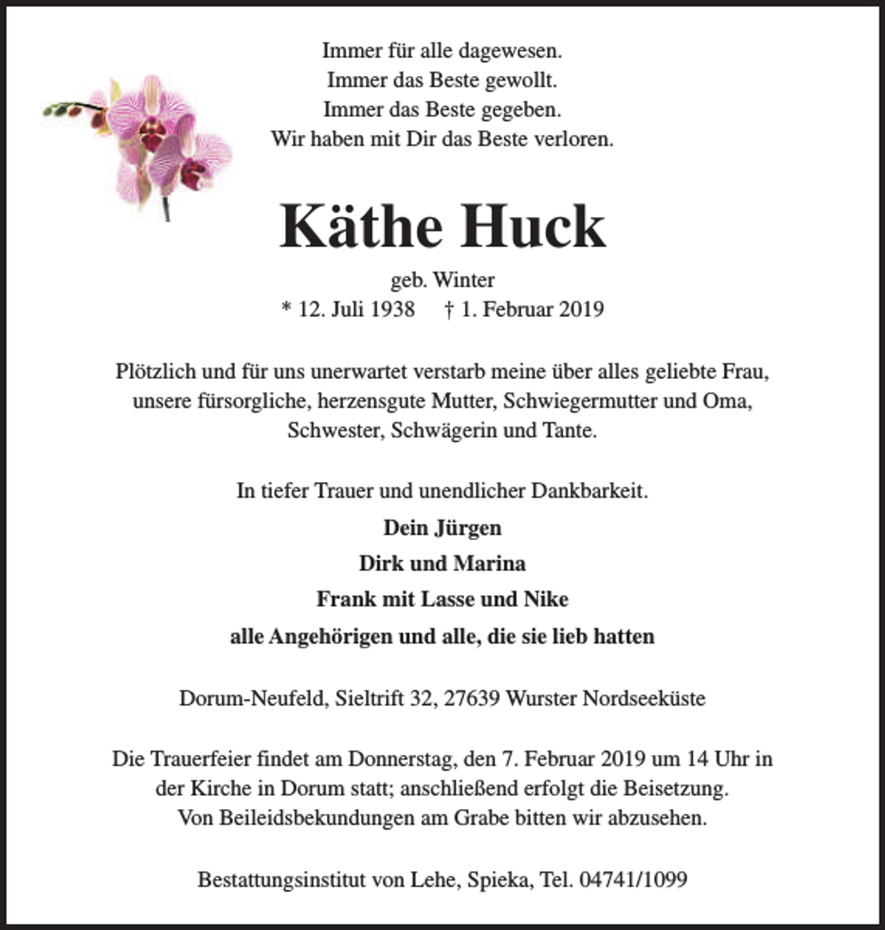 <p>Immer für alle dagewesen.<br />Immer das Beste gewollt.<br />Immer das Beste gegeben.<br />Wir haben mit Dir das Beste verloren.</p><p>Käthe Huck<br />geb. Winter<br />* 12. Juli 1938 † 1. Februar 2019</p><p>Plötzlich und für uns unerwartet verstarb meine über alles geliebte Frau,<br />unsere fürsorgliche, herzensgute Mutter, Schwiegermutter und Oma,<br />Schwester, Schwägerin und Tante.<br />In tiefer Trauer und unendlicher Dankbarkeit.<br />Dein Jürgen<br />Dirk und Marina<br />Frank mit Lasse und Nike<br />alle Angehörigen und alle, die sie lieb hatten<br />Dorum-Neufeld, Sieltrift 32, 27639 Wurster Nordseeküste<br />Die Trauerfeier findet am Donnerstag, den 7. Februar 2019 um 14 Uhr in<br />der Kirche in Dorum statt; anschließend erfolgt die Beisetzung.<br />Von Beileidsbekundungen am Grabe bitten wir abzusehen.<br />Bestattungsinstitut von Lehe, Spieka, Tel. 04741/1099</p>