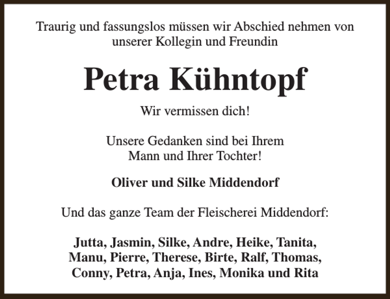 <p>Traurig und fassungslos müssen wir Abschied nehmen von<br />unserer Kollegin und Freundin</p><p>Petra Kühntopf<br />Wir vermissen dich!<br />Unsere Gedanken sind bei Ihrem<br />Mann und Ihrer Tochter!<br />Oliver und Silke Middendorf<br />Und das ganze Team der Fleischerei Middendorf:<br />Jutta, Jasmin, Silke, Andre, Heike, Tanita,<br />Manu, Pierre, Therese, Birte, Ralf, Thomas,<br />Conny, Petra, Anja, Ines, Monika und Rita</p>