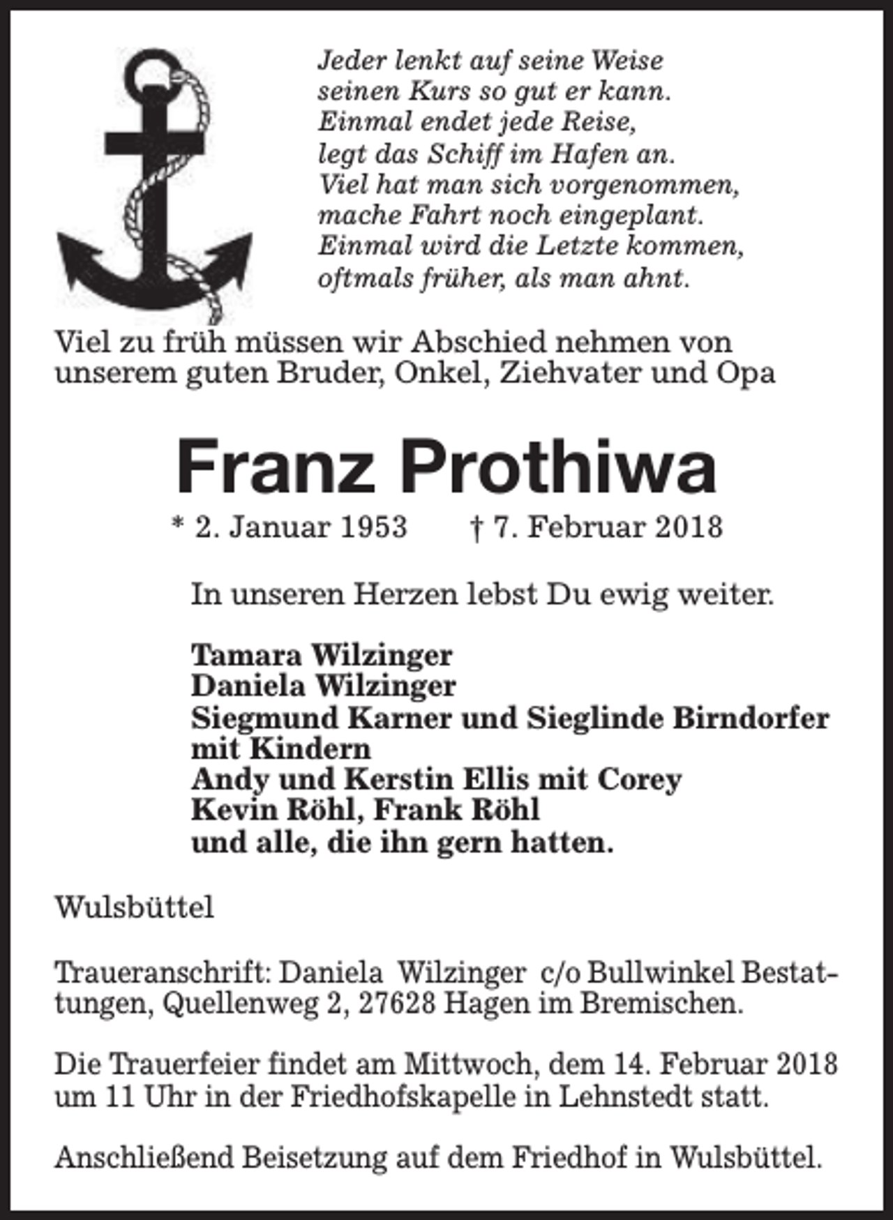 <p>Jeder lenkt auf seine Weise<br />seinen Kurs so gut er kann.<br />Einmal endet jede Reise,<br />legt das Schiff im Hafen an.<br />Viel hat man sich vorgenommen,<br />mache Fahrt noch eingeplant.<br />Einmal wird die Letzte kommen,<br />oftmals früher, als man ahnt.</p><p>Viel zu früh müssen wir Abschied nehmen von<br />unserem guten Bruder, Onkel, Ziehvater und Opa</p><p>Franz Prothiwa</p><p>* 2. Januar 1953</p><p>† 7. Februar 2018</p><p>In unseren Herzen lebst Du ewig weiter.<br />Tamara Wilzinger<br />Daniela Wilzinger<br />Siegmund Karner und Sieglinde Birndorfer<br />mit Kindern<br />Andy und Kerstin Ellis mit Corey<br />Kevin Röhl, Frank Röhl<br />und alle, die ihn gern hatten.<br />Wulsbüttel<br />Traueranschrift: Daniela Wilzinger c/o Bullwinkel Bestattungen, Quellenweg 2, 27628 Hagen im Bremischen.<br />Die Trauerfeier findet am Mittwoch, dem 14. Februar 2018<br />um 11 Uhr in der Friedhofskapelle in Lehnstedt statt.<br />Anschließend Beisetzung auf dem Friedhof in Wulsbüttel.</p>