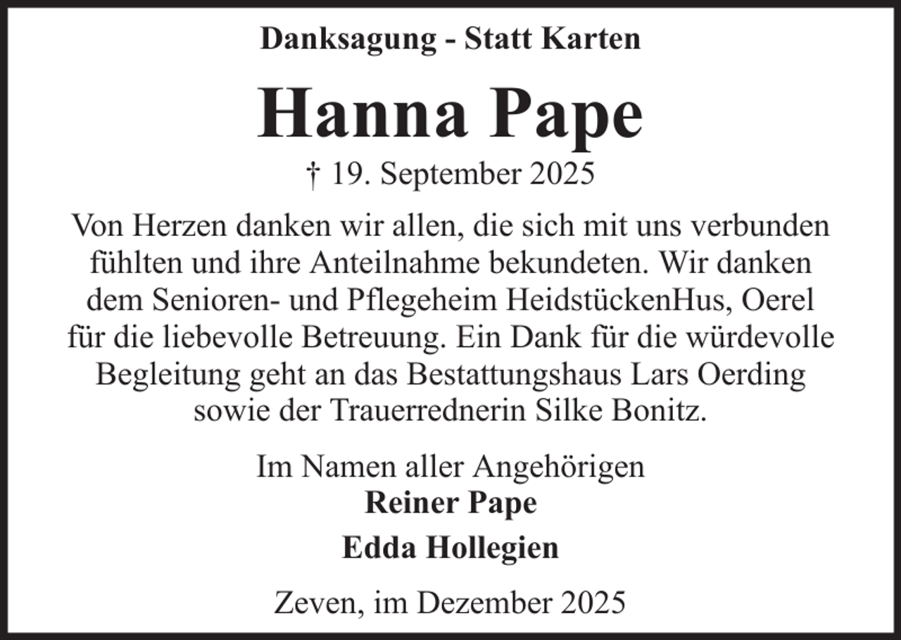 <p>Danksagung - Statt Karten</p><p>Hanna Pape<br />† 19. September 2025<br />Von Herzen danken wir allen, die sich mit uns verbunden<br />fühlten und ihre Anteilnahme bekundeten. Wir danken<br />dem Senioren- und Pflegeheim HeidstückenHus, Oerel<br />für die liebevolle Betreuung. Ein Dank für die würdevolle<br />Begleitung geht an das Bestattungshaus Lars Oerding<br />sowie der Trauerrednerin Silke Bonitz.<br />Im Namen aller Angehörigen<br />Reiner Pape<br />Edda Hollegien<br />Zeven, im Dezember 2025</p>