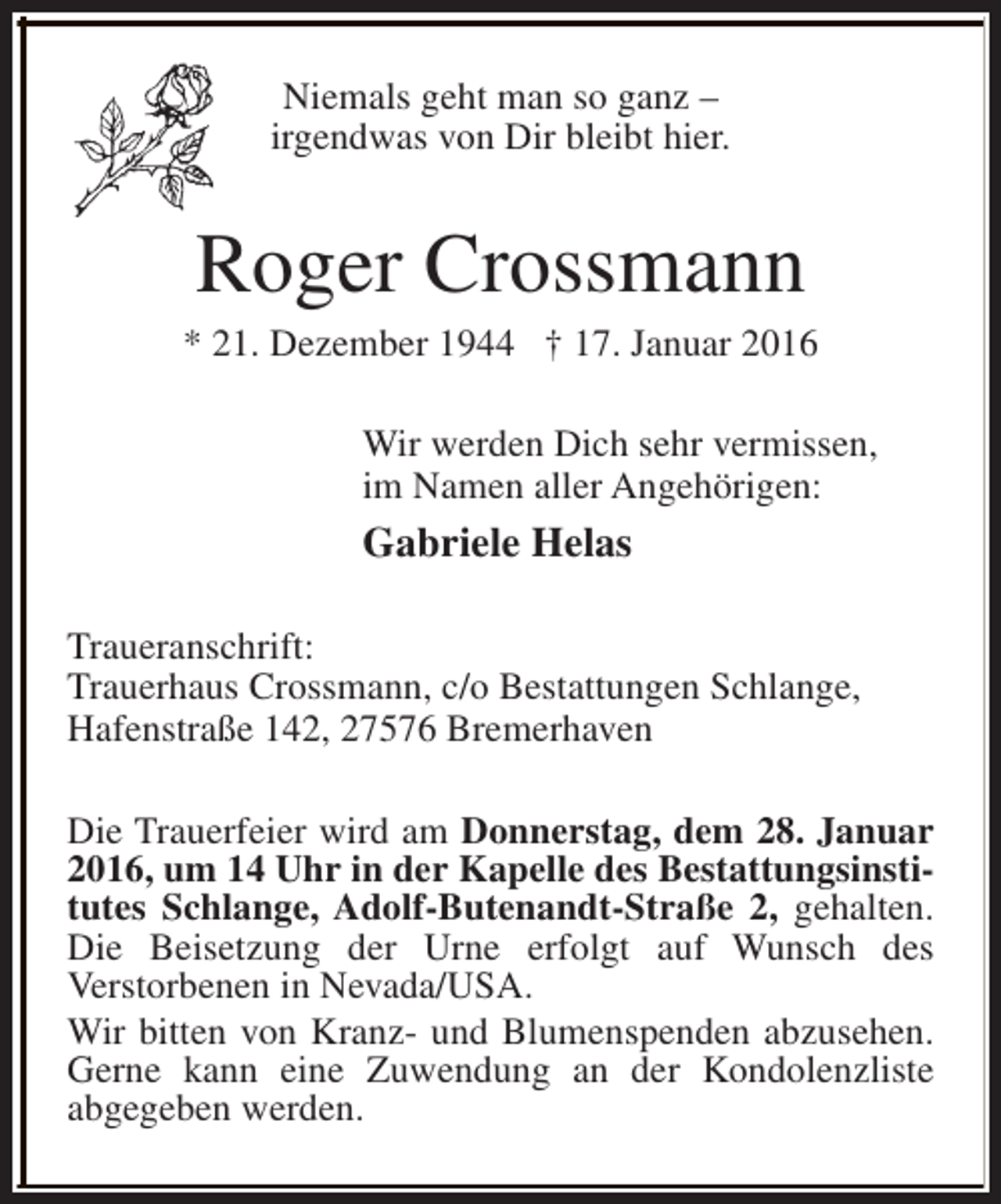 <p>Niemals geht man so ganz –<br />irgendwas von Dir bleibt hier.</p><p>Roger Crossmann</p><p>* 21. Dezember 1944 † 17. Januar 2016<br />Wir werden Dich sehr vermissen,<br />im Namen aller Angehörigen:</p><p>Gabriele Helas<br />Traueranschrift:<br />Trauerhaus Crossmann, c/o Bestattungen Schlange,<br />Hafenstraße 142, 27576 Bremerhaven<br />Die Trauerfeier wird am Donnerstag, dem 28. Januar<br />2016, um 14 Uhr in der Kapelle des Bestattungsinstitutes Schlange, Adolf-Butenandt-Straße 2, gehalten.<br />Die Beisetzung der Urne erfolgt auf Wunsch des<br />Verstorbenen in Nevada/USA.<br />Wir bitten von Kranz- und Blumenspenden abzusehen.<br />Gerne kann eine Zuwendung an der Kondolenzliste<br />abgegeben werden.</p>