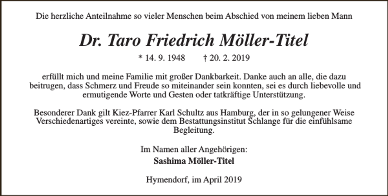 <p>Die herzliche Anteilnahme so vieler Menschen beim Abschied von meinem lieben Mann</p><p>Dr. Taro Friedrich Möller-Titel<br />* 14. 9. 1948</p><p>† 20. 2. 2019</p><p>erfüllt mich und meine Familie mit großer Dankbarkeit. Danke auch an alle, die dazu<br />beitrugen, dass Schmerz und Freude so miteinander sein konnten, sei es durch liebevolle und<br />ermutigende Worte und Gesten oder tatkräftige Unterstützung.<br />Besonderer Dank gilt Kiez-Pfarrer Karl Schultz aus Hamburg, der in so gelungener Weise<br />Verschiedenartiges vereinte, sowie dem Bestattungsinstitut Schlange für die einfühlsame<br />Begleitung.<br />Im Namen aller Angehörigen:<br />Sashima Möller-Titel<br />Hymendorf, im April 2019</p>