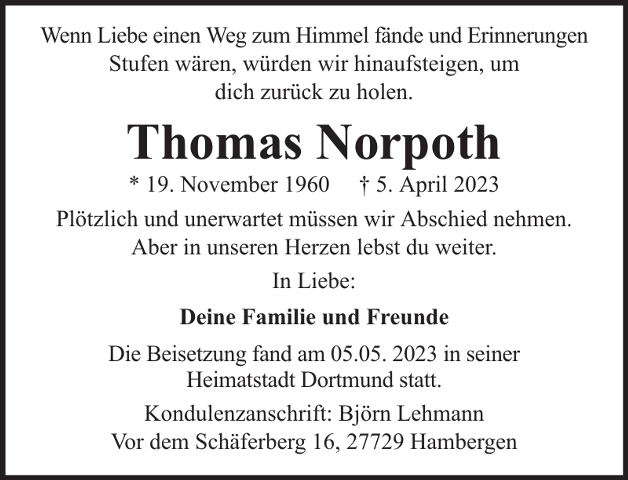 <p>Wenn Liebe einen Weg zum Himmel fände und Erinnerungen<br />Stufen wären, würden wir hinaufsteigen, um<br />dich zurück zu holen.</p><p>Thomas Norpoth<br />* 19. November 1960</p><p>† 5. April 2023</p><p>Plötzlich und unerwartet müssen wir Abschied nehmen.<br />Aber in unseren Herzen lebst du weiter.<br />In Liebe:<br />Deine Familie und Freunde<br />Die Beisetzung fand am 05.05. 2023 in seiner<br />Heimatstadt Dortmund statt.<br />Kondulenzanschrift: Björn Lehmann<br />Vor dem Schäferberg 16, 27729 Hambergen</p>