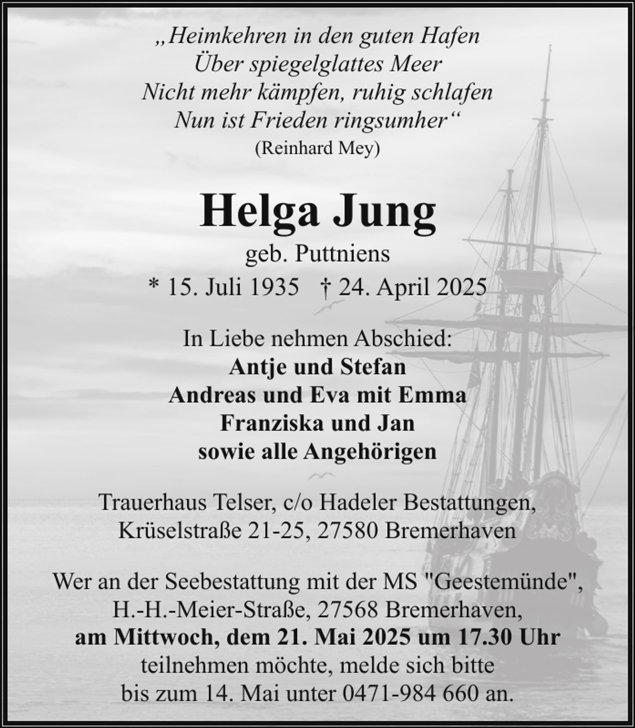 <p>„Heimkehren in den guten Hafen<br />Über spiegelglattes Meer<br />Nicht mehr kämpfen, ruhig schlafen<br />Nun ist Frieden ringsumher“<br />(Reinhard Mey)</p><p>Helga Jung</p><p>geb. Puttniens<br />* 15. Juli 1935 † 24. April 2025<br />In Liebe nehmen Abschied:<br />Antje und Stefan<br />Andreas und Eva mit Emma<br />Franziska und Jan<br />sowie alle Angehörigen<br />Trauerhaus Telser, c/o Hadeler Bestattungen,<br />Krüselstraße 21-25, 27580 Bremerhaven<br />Wer an der Seebestattung mit der MS "Geestemünde",<br />H.-H.-Meier-Straße, 27568 Bremerhaven,<br />am Mittwoch, dem 21. Mai 2025 um 17.30 Uhr<br />teilnehmen möchte, melde sich bitte<br />bis zum 14. Mai unter 0471-984 660 an.</p>